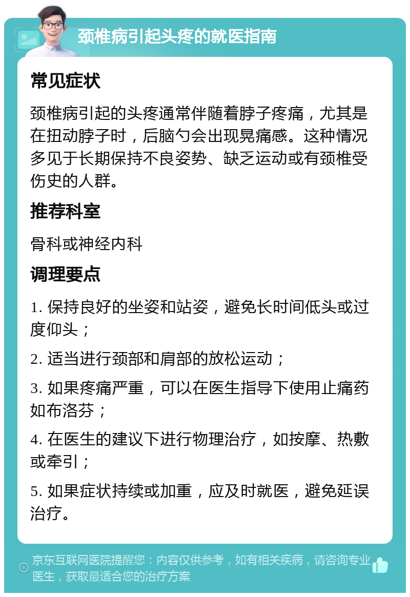 颈椎病引起头疼的就医指南 常见症状 颈椎病引起的头疼通常伴随着脖子疼痛，尤其是在扭动脖子时，后脑勺会出现晃痛感。这种情况多见于长期保持不良姿势、缺乏运动或有颈椎受伤史的人群。 推荐科室 骨科或神经内科 调理要点 1. 保持良好的坐姿和站姿，避免长时间低头或过度仰头； 2. 适当进行颈部和肩部的放松运动； 3. 如果疼痛严重，可以在医生指导下使用止痛药如布洛芬； 4. 在医生的建议下进行物理治疗，如按摩、热敷或牵引； 5. 如果症状持续或加重，应及时就医，避免延误治疗。