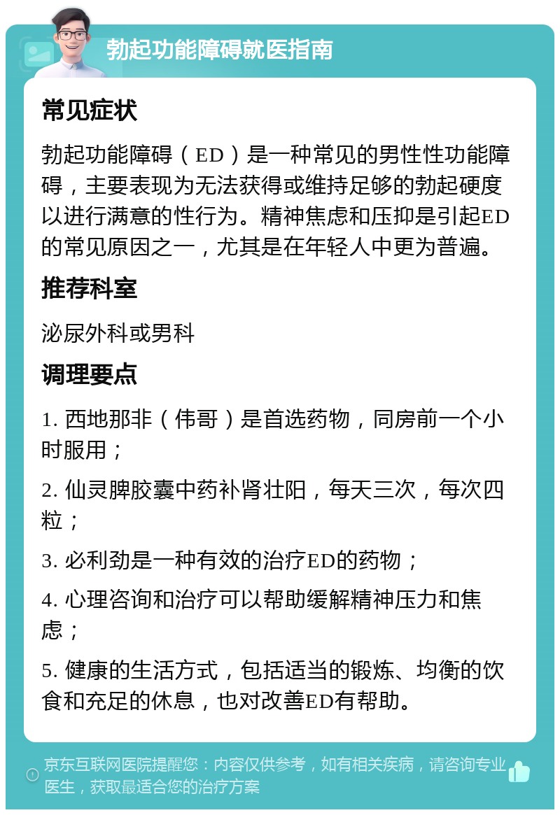 勃起功能障碍就医指南 常见症状 勃起功能障碍（ED）是一种常见的男性性功能障碍，主要表现为无法获得或维持足够的勃起硬度以进行满意的性行为。精神焦虑和压抑是引起ED的常见原因之一，尤其是在年轻人中更为普遍。 推荐科室 泌尿外科或男科 调理要点 1. 西地那非（伟哥）是首选药物，同房前一个小时服用； 2. 仙灵脾胶囊中药补肾壮阳，每天三次，每次四粒； 3. 必利劲是一种有效的治疗ED的药物； 4. 心理咨询和治疗可以帮助缓解精神压力和焦虑； 5. 健康的生活方式，包括适当的锻炼、均衡的饮食和充足的休息，也对改善ED有帮助。