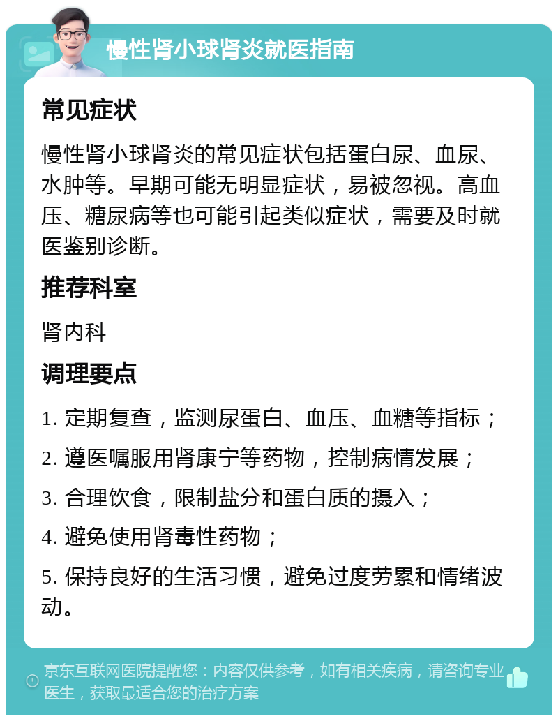 慢性肾小球肾炎就医指南 常见症状 慢性肾小球肾炎的常见症状包括蛋白尿、血尿、水肿等。早期可能无明显症状，易被忽视。高血压、糖尿病等也可能引起类似症状，需要及时就医鉴别诊断。 推荐科室 肾内科 调理要点 1. 定期复查，监测尿蛋白、血压、血糖等指标； 2. 遵医嘱服用肾康宁等药物，控制病情发展； 3. 合理饮食，限制盐分和蛋白质的摄入； 4. 避免使用肾毒性药物； 5. 保持良好的生活习惯，避免过度劳累和情绪波动。