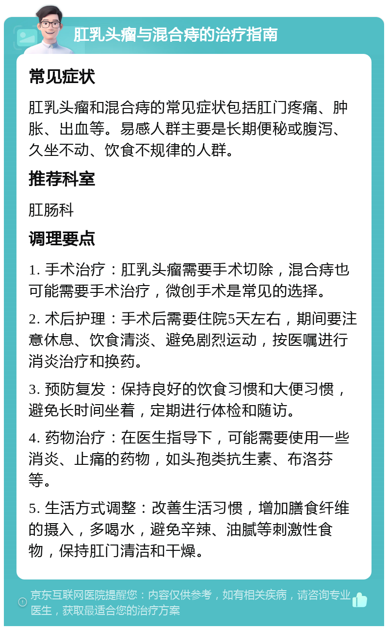 肛乳头瘤与混合痔的治疗指南 常见症状 肛乳头瘤和混合痔的常见症状包括肛门疼痛、肿胀、出血等。易感人群主要是长期便秘或腹泻、久坐不动、饮食不规律的人群。 推荐科室 肛肠科 调理要点 1. 手术治疗：肛乳头瘤需要手术切除，混合痔也可能需要手术治疗，微创手术是常见的选择。 2. 术后护理：手术后需要住院5天左右，期间要注意休息、饮食清淡、避免剧烈运动，按医嘱进行消炎治疗和换药。 3. 预防复发：保持良好的饮食习惯和大便习惯，避免长时间坐着，定期进行体检和随访。 4. 药物治疗：在医生指导下，可能需要使用一些消炎、止痛的药物，如头孢类抗生素、布洛芬等。 5. 生活方式调整：改善生活习惯，增加膳食纤维的摄入，多喝水，避免辛辣、油腻等刺激性食物，保持肛门清洁和干燥。