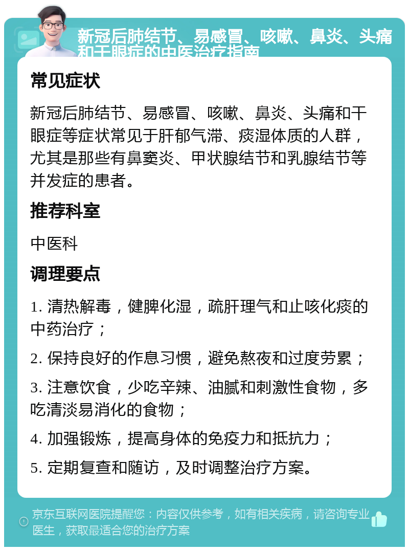 新冠后肺结节、易感冒、咳嗽、鼻炎、头痛和干眼症的中医治疗指南 常见症状 新冠后肺结节、易感冒、咳嗽、鼻炎、头痛和干眼症等症状常见于肝郁气滞、痰湿体质的人群，尤其是那些有鼻窦炎、甲状腺结节和乳腺结节等并发症的患者。 推荐科室 中医科 调理要点 1. 清热解毒，健脾化湿，疏肝理气和止咳化痰的中药治疗； 2. 保持良好的作息习惯，避免熬夜和过度劳累； 3. 注意饮食，少吃辛辣、油腻和刺激性食物，多吃清淡易消化的食物； 4. 加强锻炼，提高身体的免疫力和抵抗力； 5. 定期复查和随访，及时调整治疗方案。