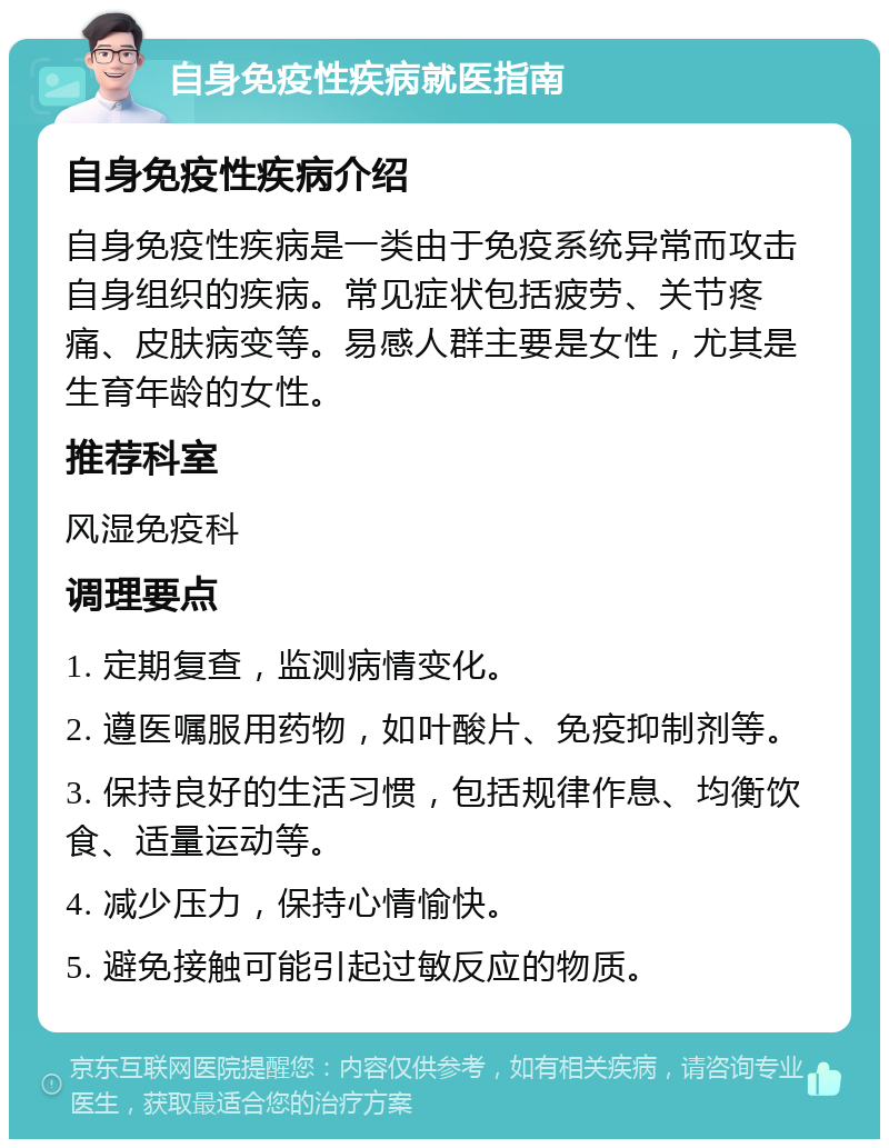 自身免疫性疾病就医指南 自身免疫性疾病介绍 自身免疫性疾病是一类由于免疫系统异常而攻击自身组织的疾病。常见症状包括疲劳、关节疼痛、皮肤病变等。易感人群主要是女性，尤其是生育年龄的女性。 推荐科室 风湿免疫科 调理要点 1. 定期复查，监测病情变化。 2. 遵医嘱服用药物，如叶酸片、免疫抑制剂等。 3. 保持良好的生活习惯，包括规律作息、均衡饮食、适量运动等。 4. 减少压力，保持心情愉快。 5. 避免接触可能引起过敏反应的物质。