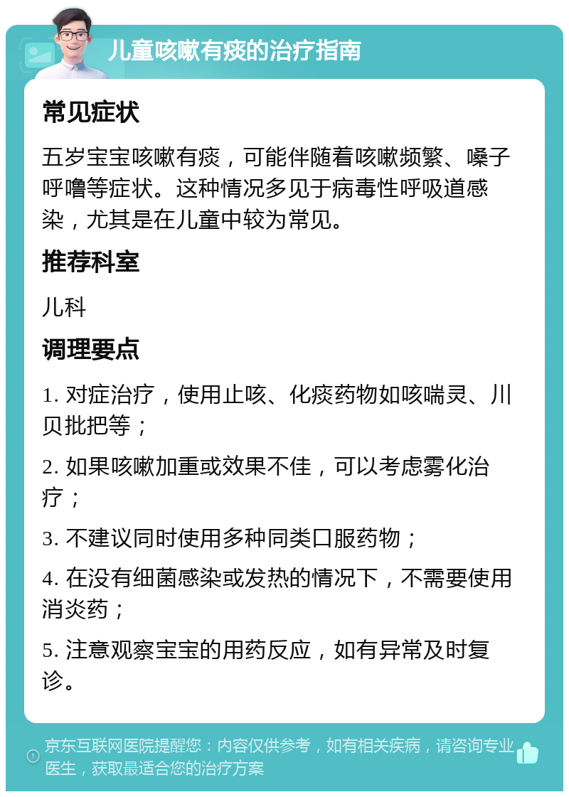 儿童咳嗽有痰的治疗指南 常见症状 五岁宝宝咳嗽有痰，可能伴随着咳嗽频繁、嗓子呼噜等症状。这种情况多见于病毒性呼吸道感染，尤其是在儿童中较为常见。 推荐科室 儿科 调理要点 1. 对症治疗，使用止咳、化痰药物如咳喘灵、川贝批把等； 2. 如果咳嗽加重或效果不佳，可以考虑雾化治疗； 3. 不建议同时使用多种同类口服药物； 4. 在没有细菌感染或发热的情况下，不需要使用消炎药； 5. 注意观察宝宝的用药反应，如有异常及时复诊。