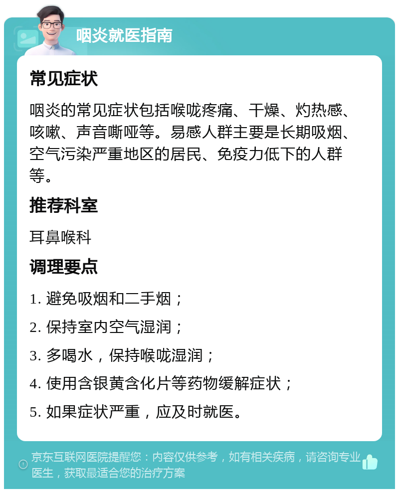 咽炎就医指南 常见症状 咽炎的常见症状包括喉咙疼痛、干燥、灼热感、咳嗽、声音嘶哑等。易感人群主要是长期吸烟、空气污染严重地区的居民、免疫力低下的人群等。 推荐科室 耳鼻喉科 调理要点 1. 避免吸烟和二手烟； 2. 保持室内空气湿润； 3. 多喝水，保持喉咙湿润； 4. 使用含银黄含化片等药物缓解症状； 5. 如果症状严重，应及时就医。