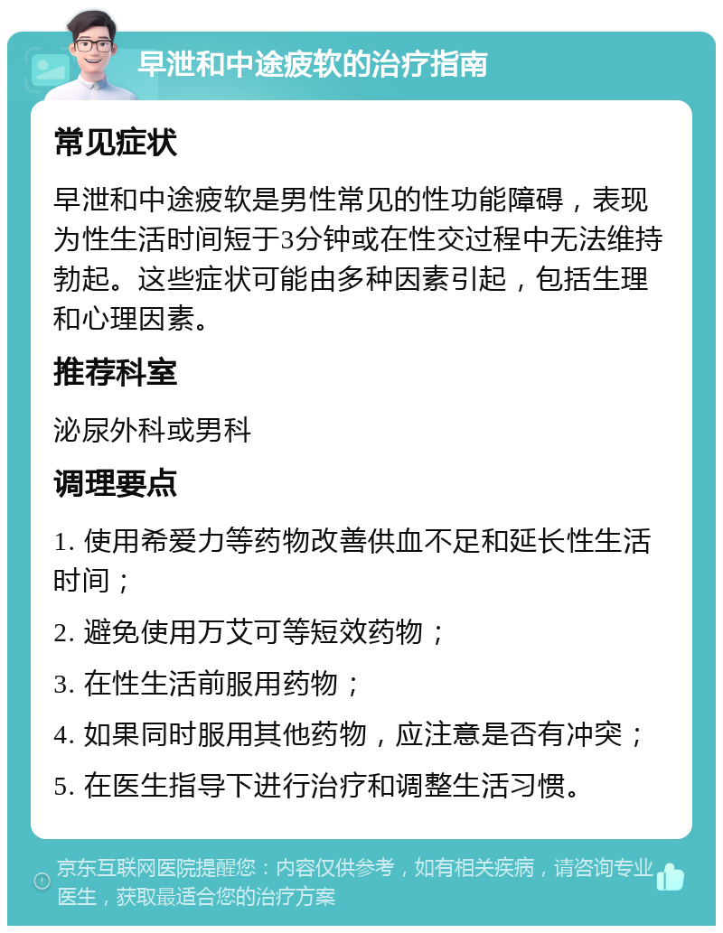 早泄和中途疲软的治疗指南 常见症状 早泄和中途疲软是男性常见的性功能障碍，表现为性生活时间短于3分钟或在性交过程中无法维持勃起。这些症状可能由多种因素引起，包括生理和心理因素。 推荐科室 泌尿外科或男科 调理要点 1. 使用希爱力等药物改善供血不足和延长性生活时间； 2. 避免使用万艾可等短效药物； 3. 在性生活前服用药物； 4. 如果同时服用其他药物，应注意是否有冲突； 5. 在医生指导下进行治疗和调整生活习惯。