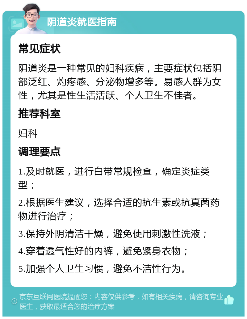 阴道炎就医指南 常见症状 阴道炎是一种常见的妇科疾病，主要症状包括阴部泛红、灼疼感、分泌物增多等。易感人群为女性，尤其是性生活活跃、个人卫生不佳者。 推荐科室 妇科 调理要点 1.及时就医，进行白带常规检查，确定炎症类型； 2.根据医生建议，选择合适的抗生素或抗真菌药物进行治疗； 3.保持外阴清洁干燥，避免使用刺激性洗液； 4.穿着透气性好的内裤，避免紧身衣物； 5.加强个人卫生习惯，避免不洁性行为。