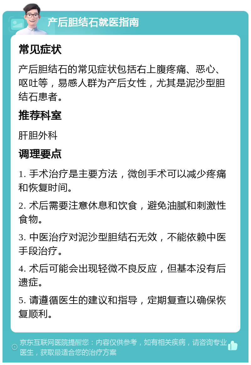 产后胆结石就医指南 常见症状 产后胆结石的常见症状包括右上腹疼痛、恶心、呕吐等，易感人群为产后女性，尤其是泥沙型胆结石患者。 推荐科室 肝胆外科 调理要点 1. 手术治疗是主要方法，微创手术可以减少疼痛和恢复时间。 2. 术后需要注意休息和饮食，避免油腻和刺激性食物。 3. 中医治疗对泥沙型胆结石无效，不能依赖中医手段治疗。 4. 术后可能会出现轻微不良反应，但基本没有后遗症。 5. 请遵循医生的建议和指导，定期复查以确保恢复顺利。