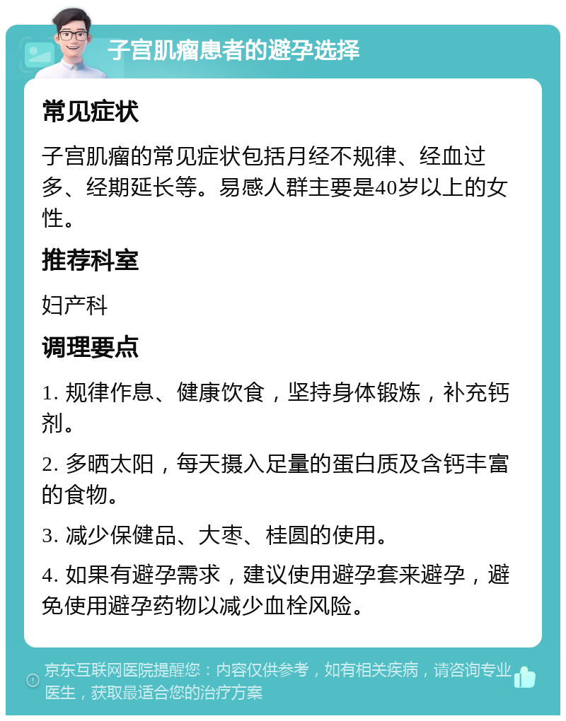 子宫肌瘤患者的避孕选择 常见症状 子宫肌瘤的常见症状包括月经不规律、经血过多、经期延长等。易感人群主要是40岁以上的女性。 推荐科室 妇产科 调理要点 1. 规律作息、健康饮食，坚持身体锻炼，补充钙剂。 2. 多晒太阳，每天摄入足量的蛋白质及含钙丰富的食物。 3. 减少保健品、大枣、桂圆的使用。 4. 如果有避孕需求，建议使用避孕套来避孕，避免使用避孕药物以减少血栓风险。