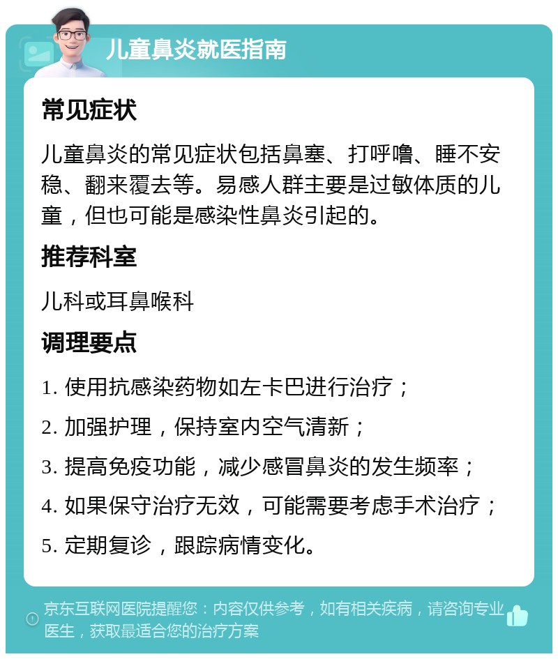 儿童鼻炎就医指南 常见症状 儿童鼻炎的常见症状包括鼻塞、打呼噜、睡不安稳、翻来覆去等。易感人群主要是过敏体质的儿童，但也可能是感染性鼻炎引起的。 推荐科室 儿科或耳鼻喉科 调理要点 1. 使用抗感染药物如左卡巴进行治疗； 2. 加强护理，保持室内空气清新； 3. 提高免疫功能，减少感冒鼻炎的发生频率； 4. 如果保守治疗无效，可能需要考虑手术治疗； 5. 定期复诊，跟踪病情变化。