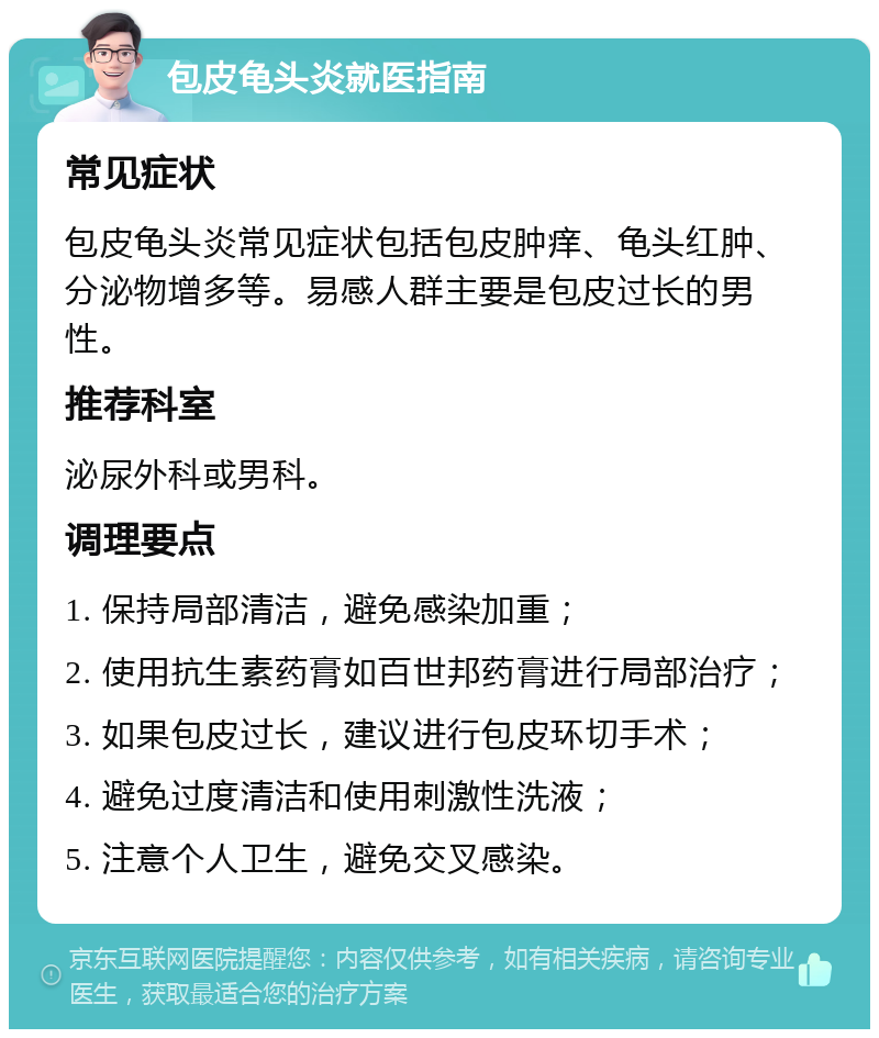 包皮龟头炎就医指南 常见症状 包皮龟头炎常见症状包括包皮肿痒、龟头红肿、分泌物增多等。易感人群主要是包皮过长的男性。 推荐科室 泌尿外科或男科。 调理要点 1. 保持局部清洁，避免感染加重； 2. 使用抗生素药膏如百世邦药膏进行局部治疗； 3. 如果包皮过长，建议进行包皮环切手术； 4. 避免过度清洁和使用刺激性洗液； 5. 注意个人卫生，避免交叉感染。