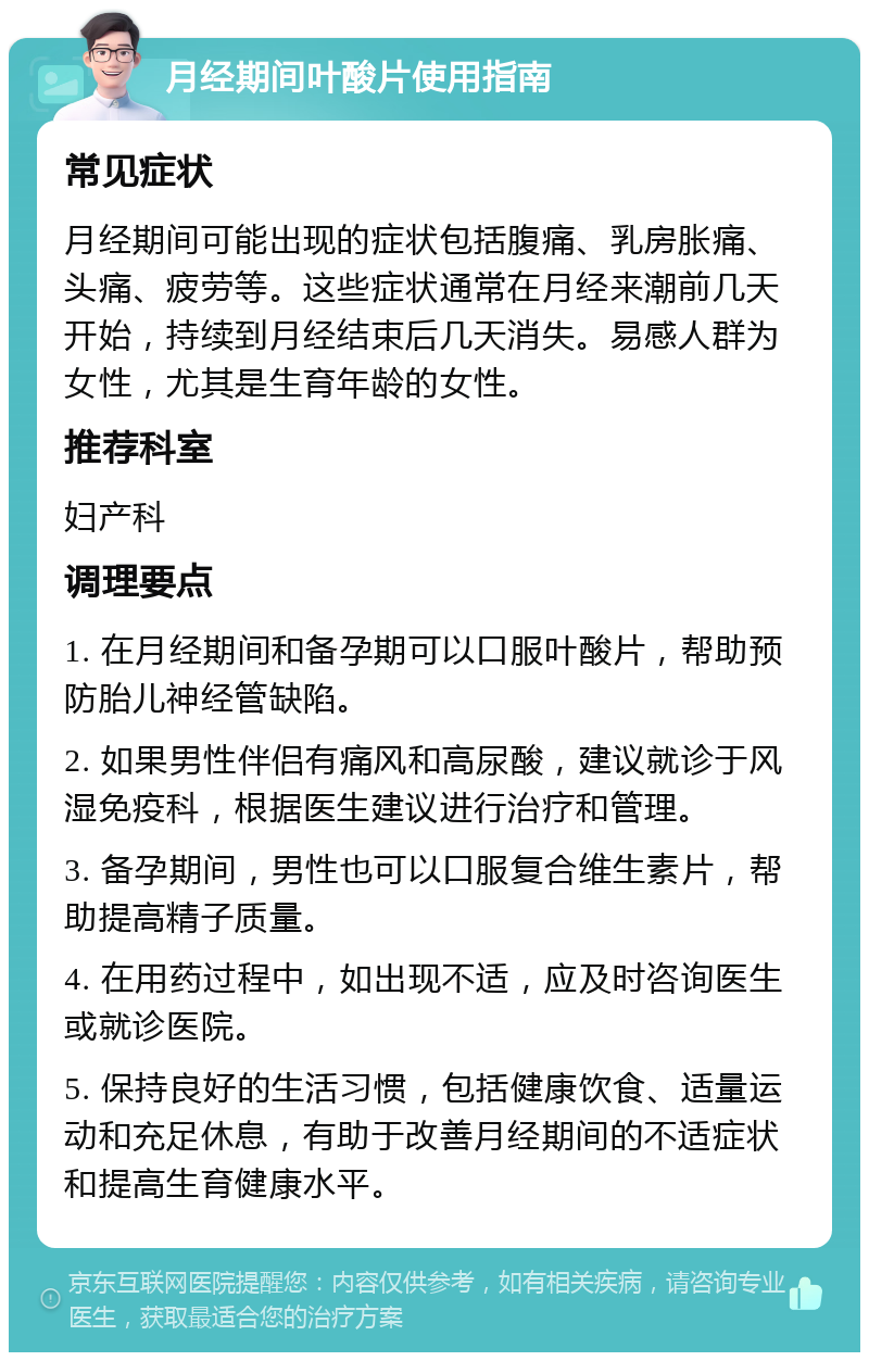 月经期间叶酸片使用指南 常见症状 月经期间可能出现的症状包括腹痛、乳房胀痛、头痛、疲劳等。这些症状通常在月经来潮前几天开始，持续到月经结束后几天消失。易感人群为女性，尤其是生育年龄的女性。 推荐科室 妇产科 调理要点 1. 在月经期间和备孕期可以口服叶酸片，帮助预防胎儿神经管缺陷。 2. 如果男性伴侣有痛风和高尿酸，建议就诊于风湿免疫科，根据医生建议进行治疗和管理。 3. 备孕期间，男性也可以口服复合维生素片，帮助提高精子质量。 4. 在用药过程中，如出现不适，应及时咨询医生或就诊医院。 5. 保持良好的生活习惯，包括健康饮食、适量运动和充足休息，有助于改善月经期间的不适症状和提高生育健康水平。