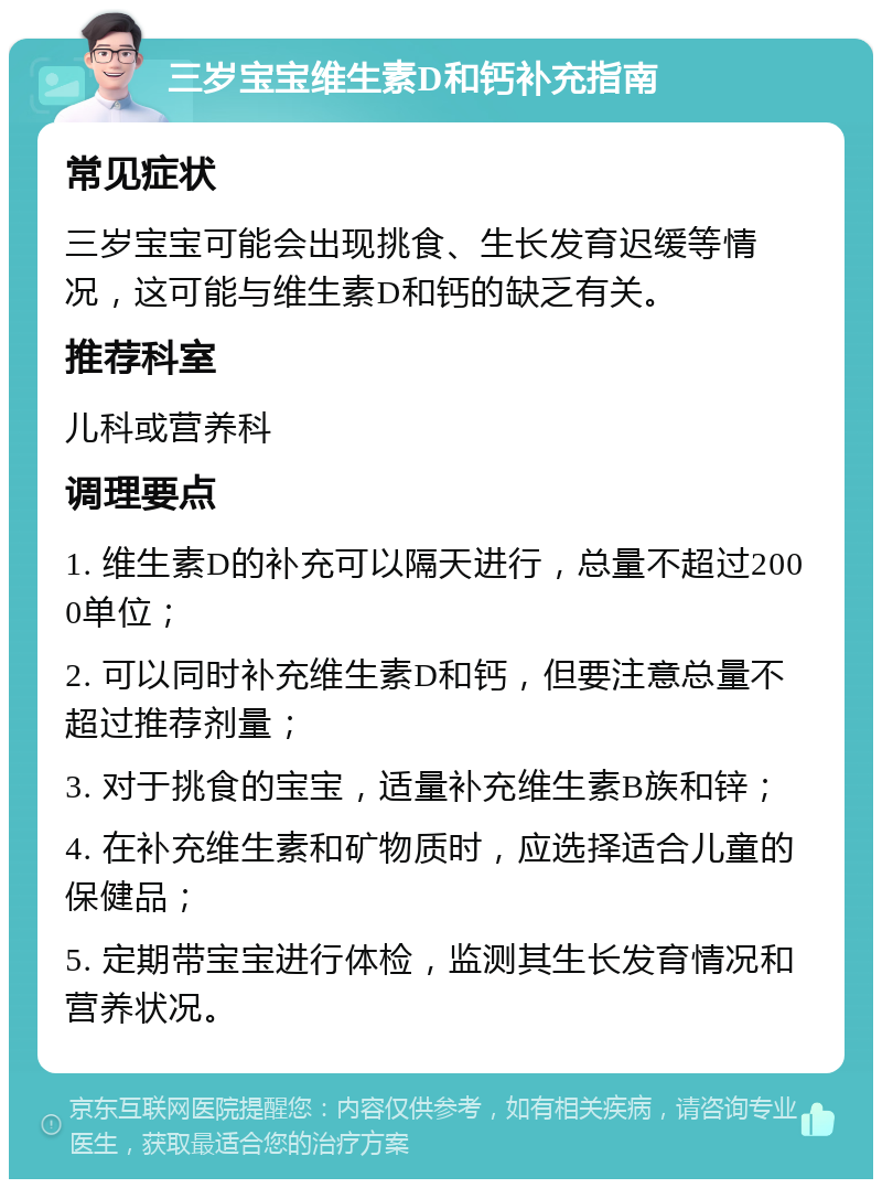 三岁宝宝维生素D和钙补充指南 常见症状 三岁宝宝可能会出现挑食、生长发育迟缓等情况，这可能与维生素D和钙的缺乏有关。 推荐科室 儿科或营养科 调理要点 1. 维生素D的补充可以隔天进行，总量不超过2000单位； 2. 可以同时补充维生素D和钙，但要注意总量不超过推荐剂量； 3. 对于挑食的宝宝，适量补充维生素B族和锌； 4. 在补充维生素和矿物质时，应选择适合儿童的保健品； 5. 定期带宝宝进行体检，监测其生长发育情况和营养状况。