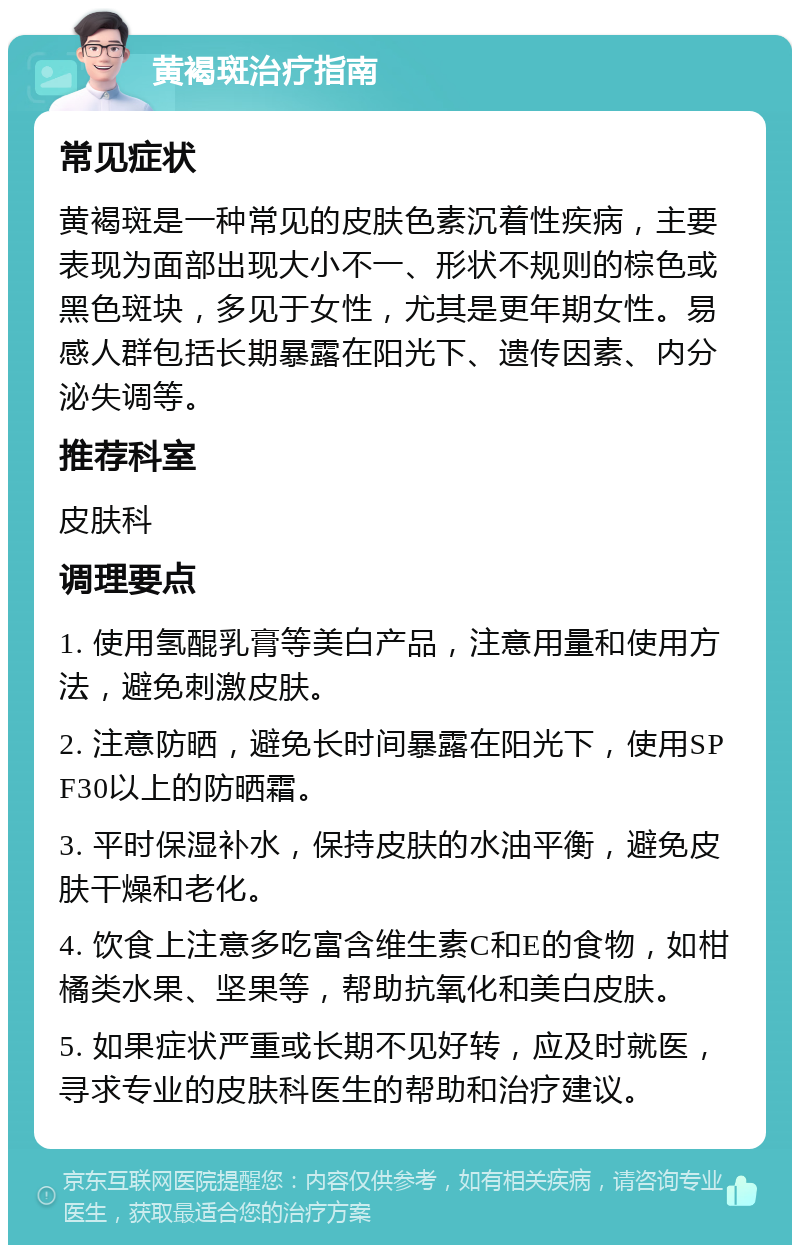 黄褐斑治疗指南 常见症状 黄褐斑是一种常见的皮肤色素沉着性疾病，主要表现为面部出现大小不一、形状不规则的棕色或黑色斑块，多见于女性，尤其是更年期女性。易感人群包括长期暴露在阳光下、遗传因素、内分泌失调等。 推荐科室 皮肤科 调理要点 1. 使用氢醌乳膏等美白产品，注意用量和使用方法，避免刺激皮肤。 2. 注意防晒，避免长时间暴露在阳光下，使用SPF30以上的防晒霜。 3. 平时保湿补水，保持皮肤的水油平衡，避免皮肤干燥和老化。 4. 饮食上注意多吃富含维生素C和E的食物，如柑橘类水果、坚果等，帮助抗氧化和美白皮肤。 5. 如果症状严重或长期不见好转，应及时就医，寻求专业的皮肤科医生的帮助和治疗建议。