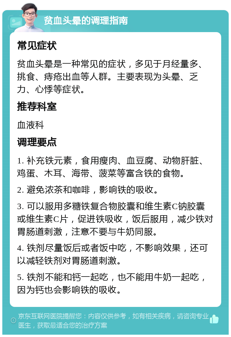 贫血头晕的调理指南 常见症状 贫血头晕是一种常见的症状，多见于月经量多、挑食、痔疮出血等人群。主要表现为头晕、乏力、心悸等症状。 推荐科室 血液科 调理要点 1. 补充铁元素，食用瘦肉、血豆腐、动物肝脏、鸡蛋、木耳、海带、菠菜等富含铁的食物。 2. 避免浓茶和咖啡，影响铁的吸收。 3. 可以服用多糖铁复合物胶囊和维生素C钠胶囊或维生素C片，促进铁吸收，饭后服用，减少铁对胃肠道刺激，注意不要与牛奶同服。 4. 铁剂尽量饭后或者饭中吃，不影响效果，还可以减轻铁剂对胃肠道刺激。 5. 铁剂不能和钙一起吃，也不能用牛奶一起吃，因为钙也会影响铁的吸收。