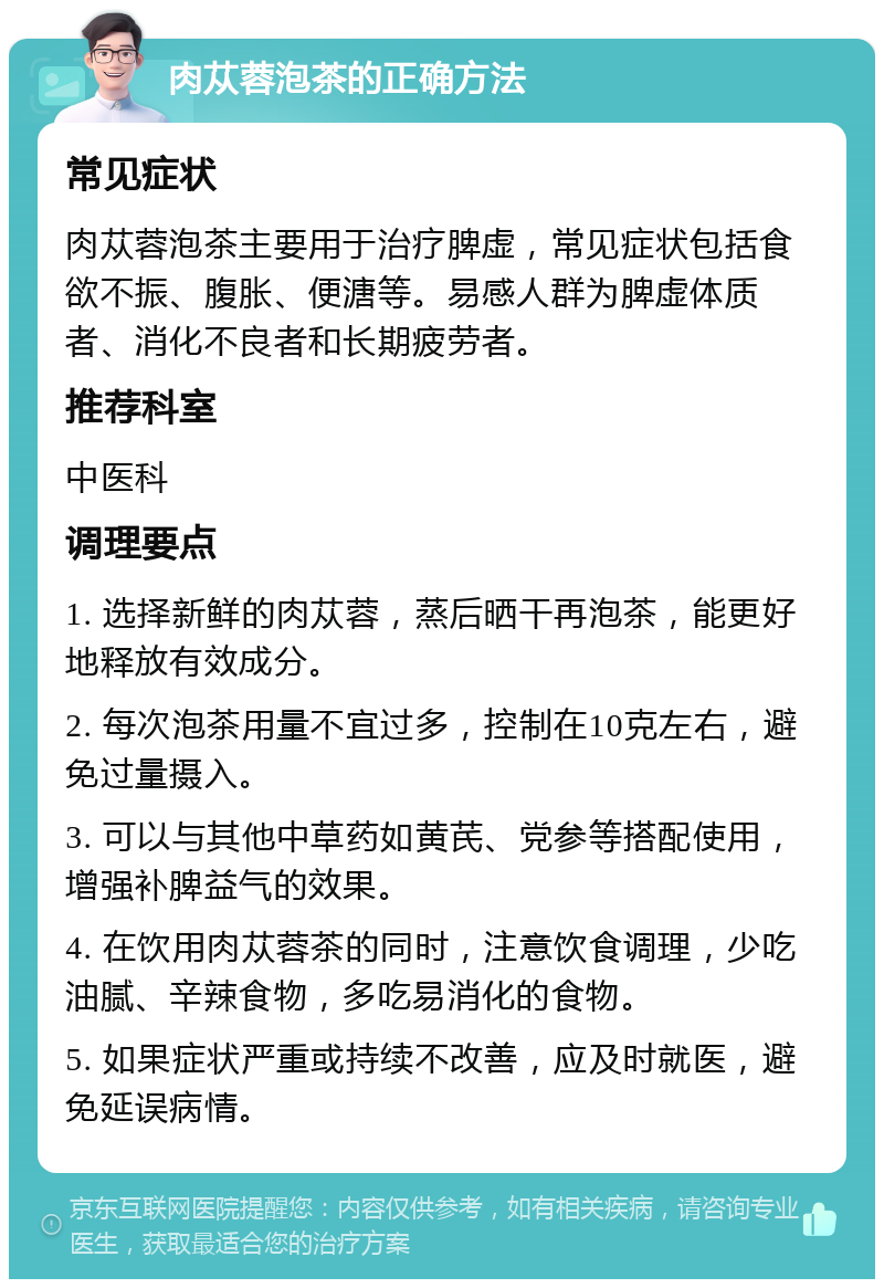 肉苁蓉泡茶的正确方法 常见症状 肉苁蓉泡茶主要用于治疗脾虚，常见症状包括食欲不振、腹胀、便溏等。易感人群为脾虚体质者、消化不良者和长期疲劳者。 推荐科室 中医科 调理要点 1. 选择新鲜的肉苁蓉，蒸后晒干再泡茶，能更好地释放有效成分。 2. 每次泡茶用量不宜过多，控制在10克左右，避免过量摄入。 3. 可以与其他中草药如黄芪、党参等搭配使用，增强补脾益气的效果。 4. 在饮用肉苁蓉茶的同时，注意饮食调理，少吃油腻、辛辣食物，多吃易消化的食物。 5. 如果症状严重或持续不改善，应及时就医，避免延误病情。