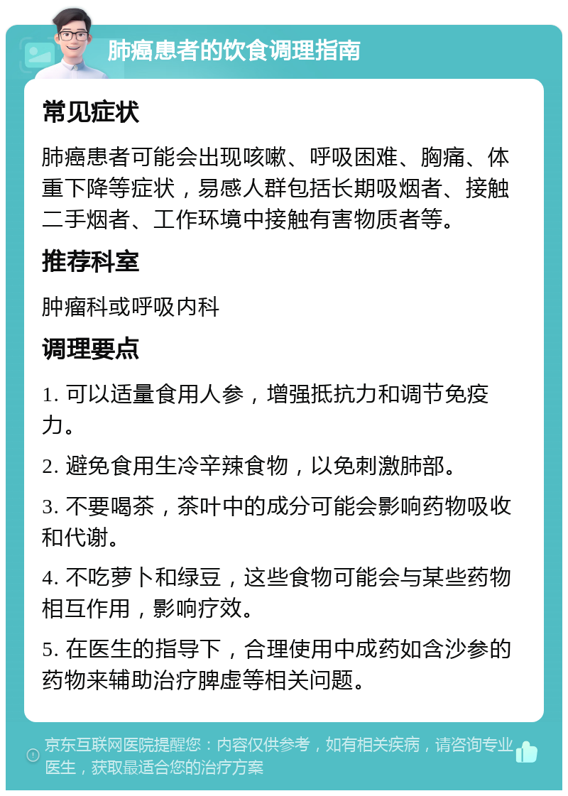 肺癌患者的饮食调理指南 常见症状 肺癌患者可能会出现咳嗽、呼吸困难、胸痛、体重下降等症状，易感人群包括长期吸烟者、接触二手烟者、工作环境中接触有害物质者等。 推荐科室 肿瘤科或呼吸内科 调理要点 1. 可以适量食用人参，增强抵抗力和调节免疫力。 2. 避免食用生冷辛辣食物，以免刺激肺部。 3. 不要喝茶，茶叶中的成分可能会影响药物吸收和代谢。 4. 不吃萝卜和绿豆，这些食物可能会与某些药物相互作用，影响疗效。 5. 在医生的指导下，合理使用中成药如含沙参的药物来辅助治疗脾虚等相关问题。