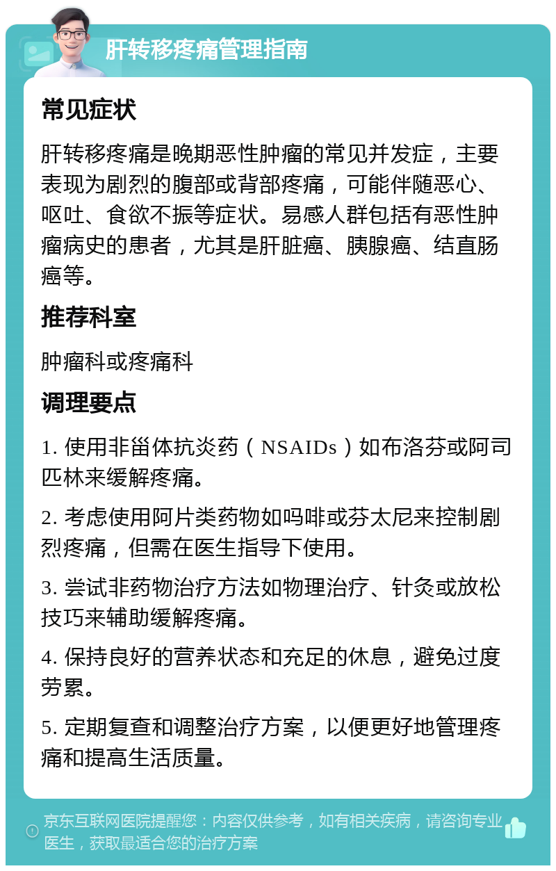 肝转移疼痛管理指南 常见症状 肝转移疼痛是晚期恶性肿瘤的常见并发症，主要表现为剧烈的腹部或背部疼痛，可能伴随恶心、呕吐、食欲不振等症状。易感人群包括有恶性肿瘤病史的患者，尤其是肝脏癌、胰腺癌、结直肠癌等。 推荐科室 肿瘤科或疼痛科 调理要点 1. 使用非甾体抗炎药（NSAIDs）如布洛芬或阿司匹林来缓解疼痛。 2. 考虑使用阿片类药物如吗啡或芬太尼来控制剧烈疼痛，但需在医生指导下使用。 3. 尝试非药物治疗方法如物理治疗、针灸或放松技巧来辅助缓解疼痛。 4. 保持良好的营养状态和充足的休息，避免过度劳累。 5. 定期复查和调整治疗方案，以便更好地管理疼痛和提高生活质量。