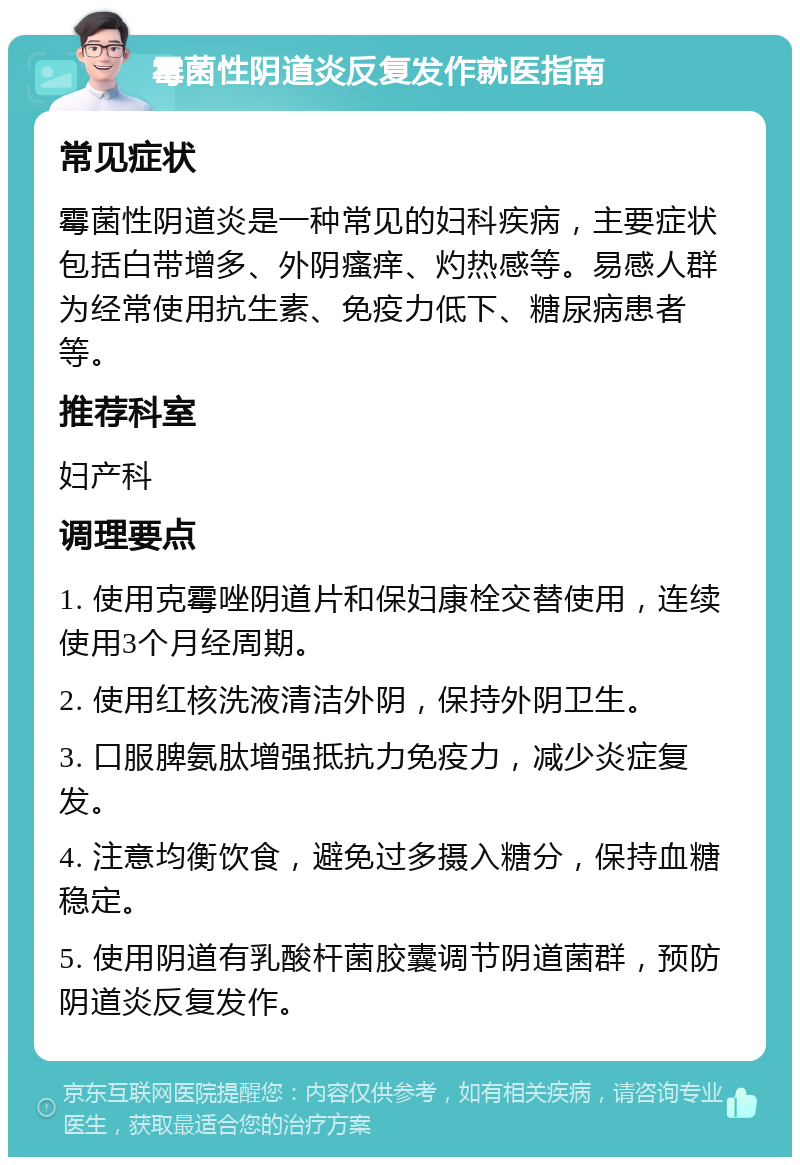 霉菌性阴道炎反复发作就医指南 常见症状 霉菌性阴道炎是一种常见的妇科疾病，主要症状包括白带增多、外阴瘙痒、灼热感等。易感人群为经常使用抗生素、免疫力低下、糖尿病患者等。 推荐科室 妇产科 调理要点 1. 使用克霉唑阴道片和保妇康栓交替使用，连续使用3个月经周期。 2. 使用红核洗液清洁外阴，保持外阴卫生。 3. 口服脾氨肽增强抵抗力免疫力，减少炎症复发。 4. 注意均衡饮食，避免过多摄入糖分，保持血糖稳定。 5. 使用阴道有乳酸杆菌胶囊调节阴道菌群，预防阴道炎反复发作。