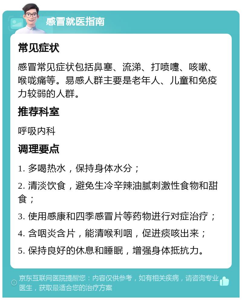 感冒就医指南 常见症状 感冒常见症状包括鼻塞、流涕、打喷嚏、咳嗽、喉咙痛等。易感人群主要是老年人、儿童和免疫力较弱的人群。 推荐科室 呼吸内科 调理要点 1. 多喝热水，保持身体水分； 2. 清淡饮食，避免生冷辛辣油腻刺激性食物和甜食； 3. 使用感康和四季感冒片等药物进行对症治疗； 4. 含咽炎含片，能清喉利咽，促进痰咳出来； 5. 保持良好的休息和睡眠，增强身体抵抗力。