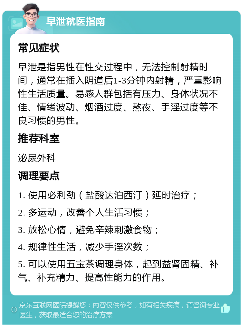 早泄就医指南 常见症状 早泄是指男性在性交过程中，无法控制射精时间，通常在插入阴道后1-3分钟内射精，严重影响性生活质量。易感人群包括有压力、身体状况不佳、情绪波动、烟酒过度、熬夜、手淫过度等不良习惯的男性。 推荐科室 泌尿外科 调理要点 1. 使用必利劲（盐酸达泊西汀）延时治疗； 2. 多运动，改善个人生活习惯； 3. 放松心情，避免辛辣刺激食物； 4. 规律性生活，减少手淫次数； 5. 可以使用五宝茶调理身体，起到益肾固精、补气、补充精力、提高性能力的作用。