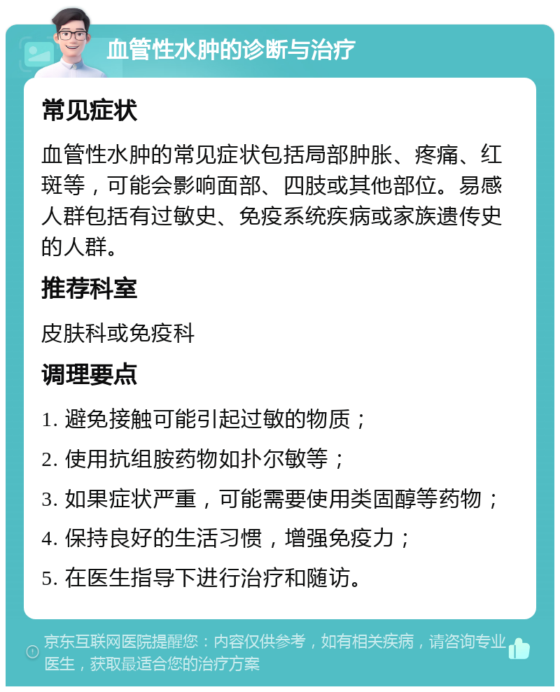 血管性水肿的诊断与治疗 常见症状 血管性水肿的常见症状包括局部肿胀、疼痛、红斑等，可能会影响面部、四肢或其他部位。易感人群包括有过敏史、免疫系统疾病或家族遗传史的人群。 推荐科室 皮肤科或免疫科 调理要点 1. 避免接触可能引起过敏的物质； 2. 使用抗组胺药物如扑尔敏等； 3. 如果症状严重，可能需要使用类固醇等药物； 4. 保持良好的生活习惯，增强免疫力； 5. 在医生指导下进行治疗和随访。