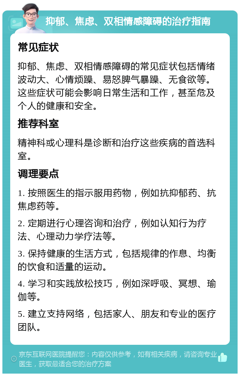 抑郁、焦虑、双相情感障碍的治疗指南 常见症状 抑郁、焦虑、双相情感障碍的常见症状包括情绪波动大、心情烦躁、易怒脾气暴躁、无食欲等。这些症状可能会影响日常生活和工作，甚至危及个人的健康和安全。 推荐科室 精神科或心理科是诊断和治疗这些疾病的首选科室。 调理要点 1. 按照医生的指示服用药物，例如抗抑郁药、抗焦虑药等。 2. 定期进行心理咨询和治疗，例如认知行为疗法、心理动力学疗法等。 3. 保持健康的生活方式，包括规律的作息、均衡的饮食和适量的运动。 4. 学习和实践放松技巧，例如深呼吸、冥想、瑜伽等。 5. 建立支持网络，包括家人、朋友和专业的医疗团队。