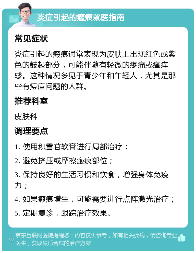 炎症引起的瘢痕就医指南 常见症状 炎症引起的瘢痕通常表现为皮肤上出现红色或紫色的鼓起部分，可能伴随有轻微的疼痛或瘙痒感。这种情况多见于青少年和年轻人，尤其是那些有痘痘问题的人群。 推荐科室 皮肤科 调理要点 1. 使用积雪苷软膏进行局部治疗； 2. 避免挤压或摩擦瘢痕部位； 3. 保持良好的生活习惯和饮食，增强身体免疫力； 4. 如果瘢痕增生，可能需要进行点阵激光治疗； 5. 定期复诊，跟踪治疗效果。