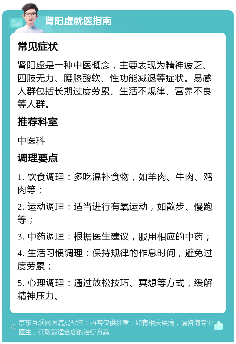 肾阳虚就医指南 常见症状 肾阳虚是一种中医概念，主要表现为精神疲乏、四肢无力、腰膝酸软、性功能减退等症状。易感人群包括长期过度劳累、生活不规律、营养不良等人群。 推荐科室 中医科 调理要点 1. 饮食调理：多吃温补食物，如羊肉、牛肉、鸡肉等； 2. 运动调理：适当进行有氧运动，如散步、慢跑等； 3. 中药调理：根据医生建议，服用相应的中药； 4. 生活习惯调理：保持规律的作息时间，避免过度劳累； 5. 心理调理：通过放松技巧、冥想等方式，缓解精神压力。