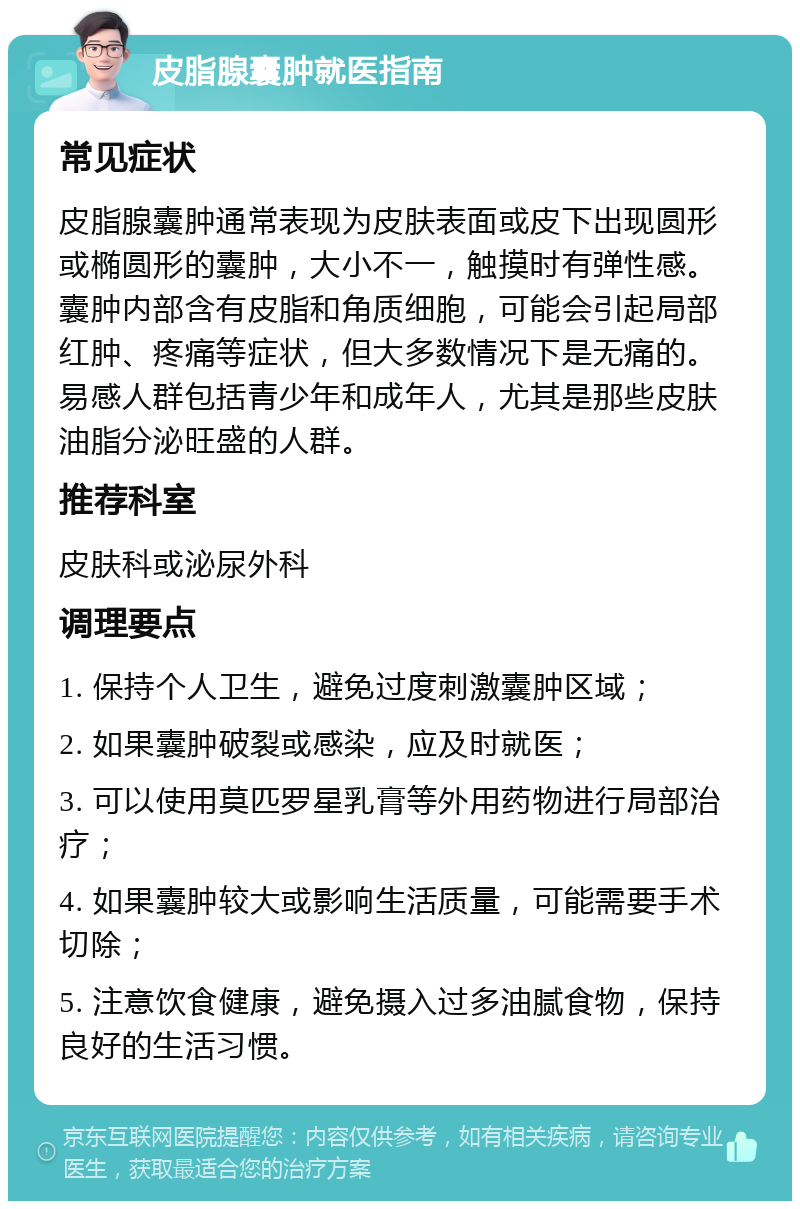 皮脂腺囊肿就医指南 常见症状 皮脂腺囊肿通常表现为皮肤表面或皮下出现圆形或椭圆形的囊肿，大小不一，触摸时有弹性感。囊肿内部含有皮脂和角质细胞，可能会引起局部红肿、疼痛等症状，但大多数情况下是无痛的。易感人群包括青少年和成年人，尤其是那些皮肤油脂分泌旺盛的人群。 推荐科室 皮肤科或泌尿外科 调理要点 1. 保持个人卫生，避免过度刺激囊肿区域； 2. 如果囊肿破裂或感染，应及时就医； 3. 可以使用莫匹罗星乳膏等外用药物进行局部治疗； 4. 如果囊肿较大或影响生活质量，可能需要手术切除； 5. 注意饮食健康，避免摄入过多油腻食物，保持良好的生活习惯。