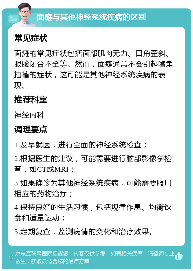 面瘫与其他神经系统疾病的区别 常见症状 面瘫的常见症状包括面部肌肉无力、口角歪斜、眼睑闭合不全等。然而，面瘫通常不会引起嘴角抽搐的症状，这可能是其他神经系统疾病的表现。 推荐科室 神经内科 调理要点 1.及早就医，进行全面的神经系统检查； 2.根据医生的建议，可能需要进行脑部影像学检查，如CT或MRI； 3.如果确诊为其他神经系统疾病，可能需要服用相应的药物治疗； 4.保持良好的生活习惯，包括规律作息、均衡饮食和适量运动； 5.定期复查，监测病情的变化和治疗效果。