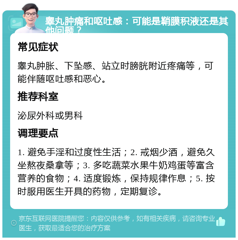 睾丸肿痛和呕吐感：可能是鞘膜积液还是其他问题？ 常见症状 睾丸肿胀、下坠感、站立时膀胱附近疼痛等，可能伴随呕吐感和恶心。 推荐科室 泌尿外科或男科 调理要点 1. 避免手淫和过度性生活；2. 戒烟少酒，避免久坐熬夜桑拿等；3. 多吃蔬菜水果牛奶鸡蛋等富含营养的食物；4. 适度锻炼，保持规律作息；5. 按时服用医生开具的药物，定期复诊。