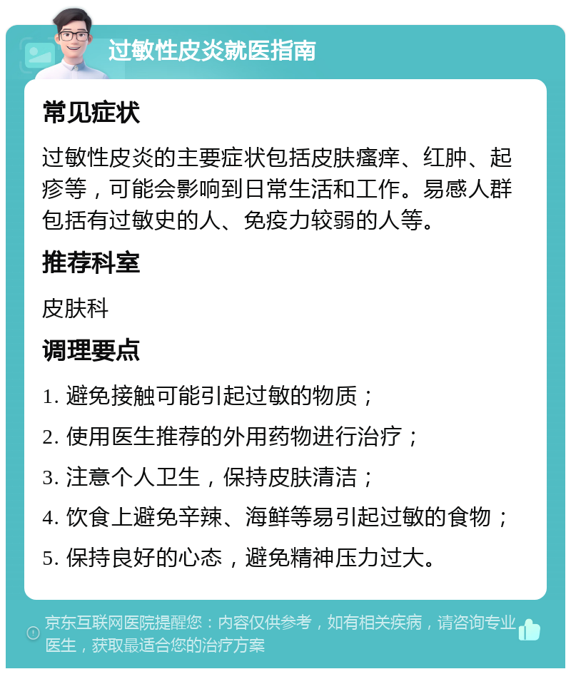 过敏性皮炎就医指南 常见症状 过敏性皮炎的主要症状包括皮肤瘙痒、红肿、起疹等，可能会影响到日常生活和工作。易感人群包括有过敏史的人、免疫力较弱的人等。 推荐科室 皮肤科 调理要点 1. 避免接触可能引起过敏的物质； 2. 使用医生推荐的外用药物进行治疗； 3. 注意个人卫生，保持皮肤清洁； 4. 饮食上避免辛辣、海鲜等易引起过敏的食物； 5. 保持良好的心态，避免精神压力过大。