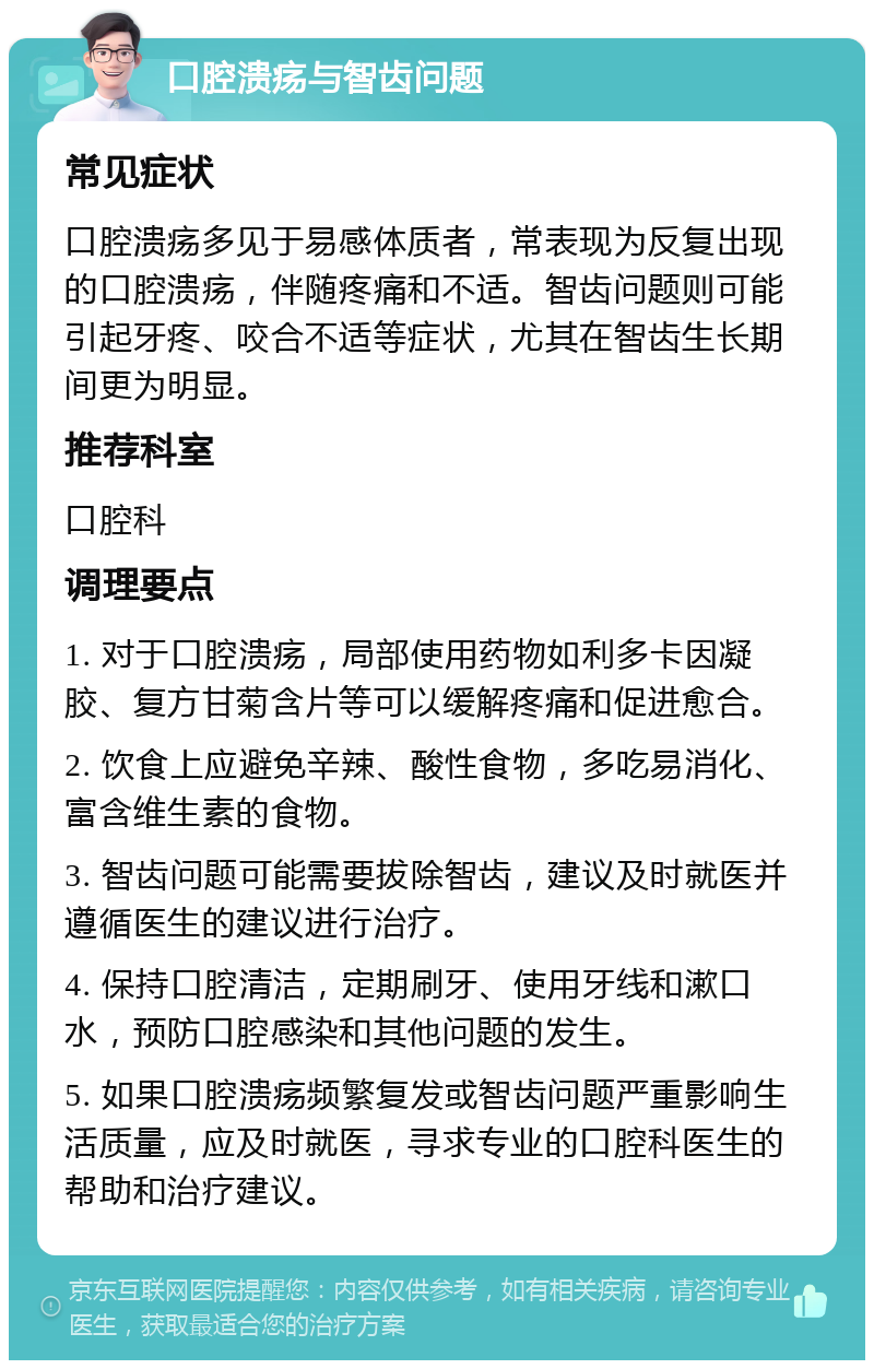 口腔溃疡与智齿问题 常见症状 口腔溃疡多见于易感体质者，常表现为反复出现的口腔溃疡，伴随疼痛和不适。智齿问题则可能引起牙疼、咬合不适等症状，尤其在智齿生长期间更为明显。 推荐科室 口腔科 调理要点 1. 对于口腔溃疡，局部使用药物如利多卡因凝胶、复方甘菊含片等可以缓解疼痛和促进愈合。 2. 饮食上应避免辛辣、酸性食物，多吃易消化、富含维生素的食物。 3. 智齿问题可能需要拔除智齿，建议及时就医并遵循医生的建议进行治疗。 4. 保持口腔清洁，定期刷牙、使用牙线和漱口水，预防口腔感染和其他问题的发生。 5. 如果口腔溃疡频繁复发或智齿问题严重影响生活质量，应及时就医，寻求专业的口腔科医生的帮助和治疗建议。