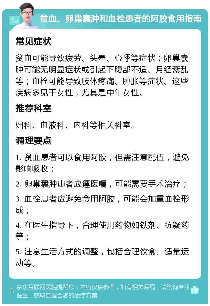 贫血、卵巢囊肿和血栓患者的阿胶食用指南 常见症状 贫血可能导致疲劳、头晕、心悸等症状；卵巢囊肿可能无明显症状或引起下腹部不适、月经紊乱等；血栓可能导致肢体疼痛、肿胀等症状。这些疾病多见于女性，尤其是中年女性。 推荐科室 妇科、血液科、内科等相关科室。 调理要点 1. 贫血患者可以食用阿胶，但需注意配伍，避免影响吸收； 2. 卵巢囊肿患者应遵医嘱，可能需要手术治疗； 3. 血栓患者应避免食用阿胶，可能会加重血栓形成； 4. 在医生指导下，合理使用药物如铁剂、抗凝药等； 5. 注意生活方式的调整，包括合理饮食、适量运动等。