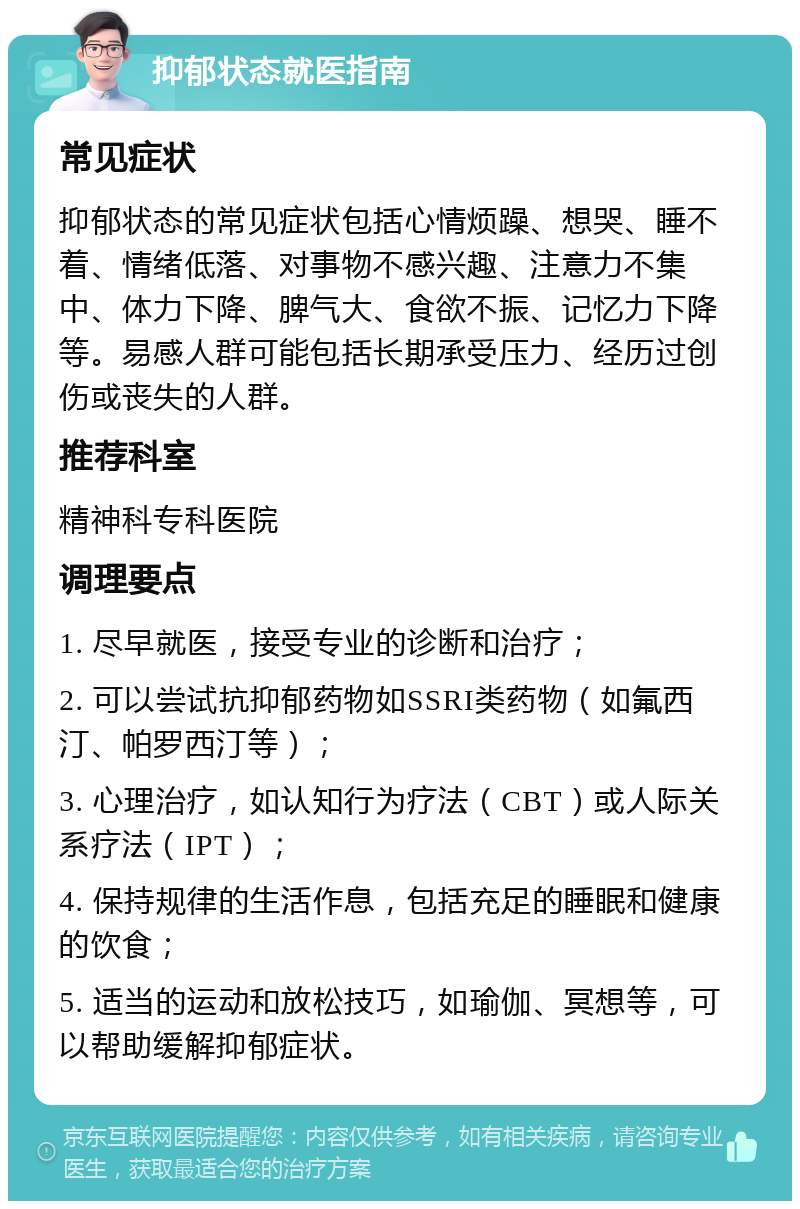 抑郁状态就医指南 常见症状 抑郁状态的常见症状包括心情烦躁、想哭、睡不着、情绪低落、对事物不感兴趣、注意力不集中、体力下降、脾气大、食欲不振、记忆力下降等。易感人群可能包括长期承受压力、经历过创伤或丧失的人群。 推荐科室 精神科专科医院 调理要点 1. 尽早就医，接受专业的诊断和治疗； 2. 可以尝试抗抑郁药物如SSRI类药物（如氟西汀、帕罗西汀等）； 3. 心理治疗，如认知行为疗法（CBT）或人际关系疗法（IPT）； 4. 保持规律的生活作息，包括充足的睡眠和健康的饮食； 5. 适当的运动和放松技巧，如瑜伽、冥想等，可以帮助缓解抑郁症状。