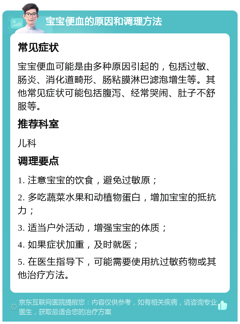 宝宝便血的原因和调理方法 常见症状 宝宝便血可能是由多种原因引起的，包括过敏、肠炎、消化道畸形、肠粘膜淋巴滤泡增生等。其他常见症状可能包括腹泻、经常哭闹、肚子不舒服等。 推荐科室 儿科 调理要点 1. 注意宝宝的饮食，避免过敏原； 2. 多吃蔬菜水果和动植物蛋白，增加宝宝的抵抗力； 3. 适当户外活动，增强宝宝的体质； 4. 如果症状加重，及时就医； 5. 在医生指导下，可能需要使用抗过敏药物或其他治疗方法。