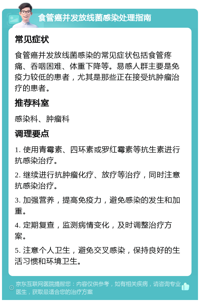 食管癌并发放线菌感染处理指南 常见症状 食管癌并发放线菌感染的常见症状包括食管疼痛、吞咽困难、体重下降等。易感人群主要是免疫力较低的患者，尤其是那些正在接受抗肿瘤治疗的患者。 推荐科室 感染科、肿瘤科 调理要点 1. 使用青霉素、四环素或罗红霉素等抗生素进行抗感染治疗。 2. 继续进行抗肿瘤化疗、放疗等治疗，同时注意抗感染治疗。 3. 加强营养，提高免疫力，避免感染的发生和加重。 4. 定期复查，监测病情变化，及时调整治疗方案。 5. 注意个人卫生，避免交叉感染，保持良好的生活习惯和环境卫生。