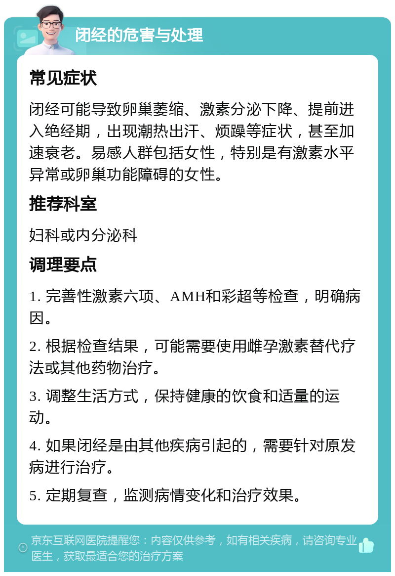 闭经的危害与处理 常见症状 闭经可能导致卵巢萎缩、激素分泌下降、提前进入绝经期，出现潮热出汗、烦躁等症状，甚至加速衰老。易感人群包括女性，特别是有激素水平异常或卵巢功能障碍的女性。 推荐科室 妇科或内分泌科 调理要点 1. 完善性激素六项、AMH和彩超等检查，明确病因。 2. 根据检查结果，可能需要使用雌孕激素替代疗法或其他药物治疗。 3. 调整生活方式，保持健康的饮食和适量的运动。 4. 如果闭经是由其他疾病引起的，需要针对原发病进行治疗。 5. 定期复查，监测病情变化和治疗效果。