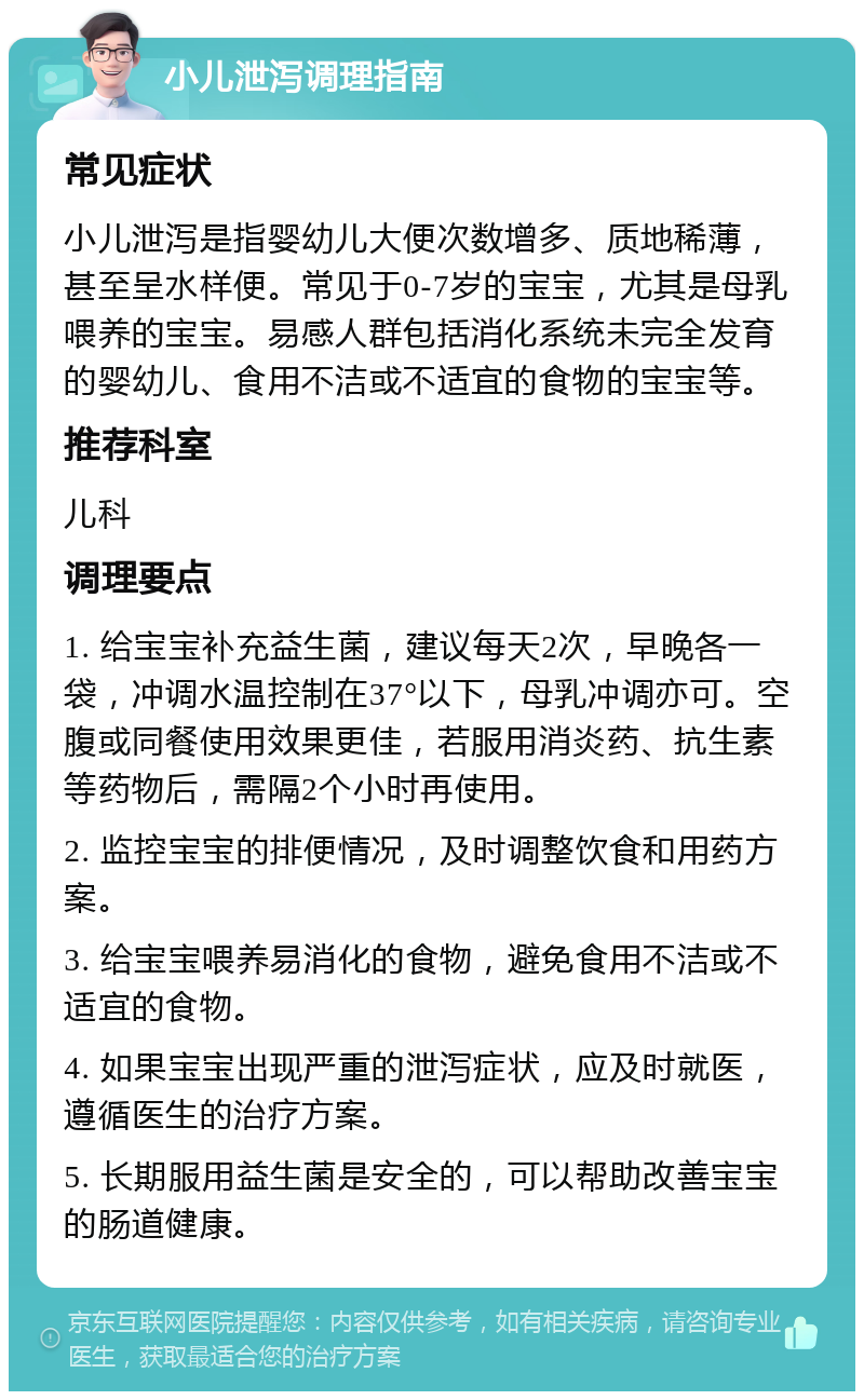 小儿泄泻调理指南 常见症状 小儿泄泻是指婴幼儿大便次数增多、质地稀薄，甚至呈水样便。常见于0-7岁的宝宝，尤其是母乳喂养的宝宝。易感人群包括消化系统未完全发育的婴幼儿、食用不洁或不适宜的食物的宝宝等。 推荐科室 儿科 调理要点 1. 给宝宝补充益生菌，建议每天2次，早晚各一袋，冲调水温控制在37°以下，母乳冲调亦可。空腹或同餐使用效果更佳，若服用消炎药、抗生素等药物后，需隔2个小时再使用。 2. 监控宝宝的排便情况，及时调整饮食和用药方案。 3. 给宝宝喂养易消化的食物，避免食用不洁或不适宜的食物。 4. 如果宝宝出现严重的泄泻症状，应及时就医，遵循医生的治疗方案。 5. 长期服用益生菌是安全的，可以帮助改善宝宝的肠道健康。