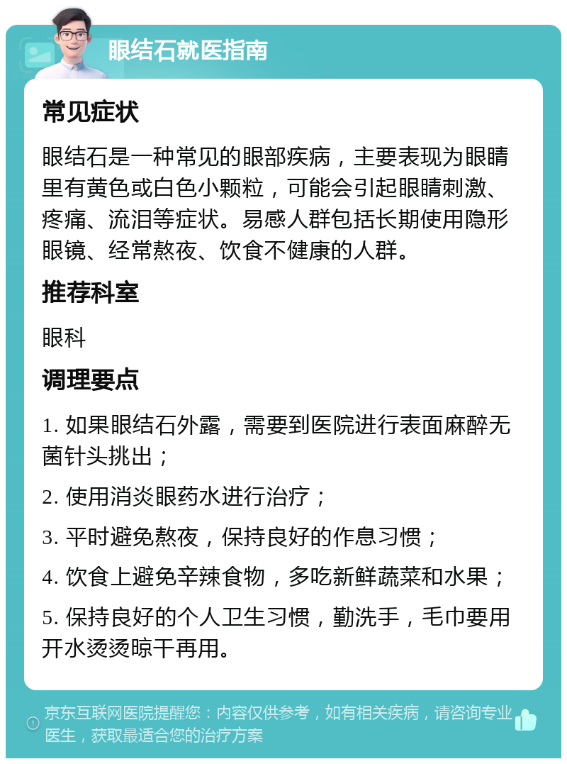 眼结石就医指南 常见症状 眼结石是一种常见的眼部疾病，主要表现为眼睛里有黄色或白色小颗粒，可能会引起眼睛刺激、疼痛、流泪等症状。易感人群包括长期使用隐形眼镜、经常熬夜、饮食不健康的人群。 推荐科室 眼科 调理要点 1. 如果眼结石外露，需要到医院进行表面麻醉无菌针头挑出； 2. 使用消炎眼药水进行治疗； 3. 平时避免熬夜，保持良好的作息习惯； 4. 饮食上避免辛辣食物，多吃新鲜蔬菜和水果； 5. 保持良好的个人卫生习惯，勤洗手，毛巾要用开水烫烫晾干再用。