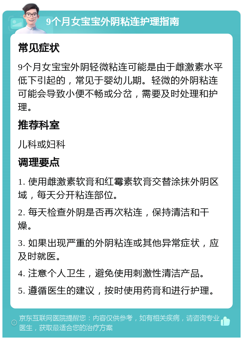 9个月女宝宝外阴粘连护理指南 常见症状 9个月女宝宝外阴轻微粘连可能是由于雌激素水平低下引起的，常见于婴幼儿期。轻微的外阴粘连可能会导致小便不畅或分岔，需要及时处理和护理。 推荐科室 儿科或妇科 调理要点 1. 使用雌激素软膏和红霉素软膏交替涂抹外阴区域，每天分开粘连部位。 2. 每天检查外阴是否再次粘连，保持清洁和干燥。 3. 如果出现严重的外阴粘连或其他异常症状，应及时就医。 4. 注意个人卫生，避免使用刺激性清洁产品。 5. 遵循医生的建议，按时使用药膏和进行护理。