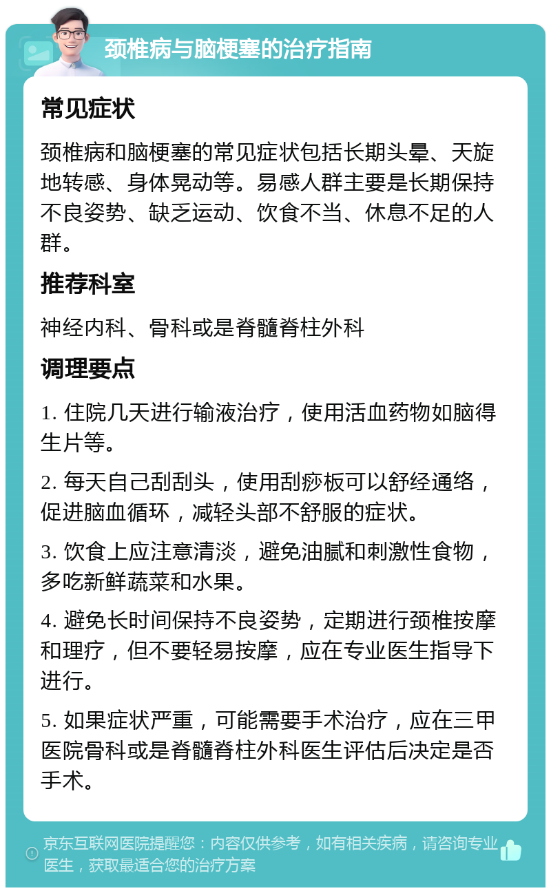 颈椎病与脑梗塞的治疗指南 常见症状 颈椎病和脑梗塞的常见症状包括长期头晕、天旋地转感、身体晃动等。易感人群主要是长期保持不良姿势、缺乏运动、饮食不当、休息不足的人群。 推荐科室 神经内科、骨科或是脊髓脊柱外科 调理要点 1. 住院几天进行输液治疗，使用活血药物如脑得生片等。 2. 每天自己刮刮头，使用刮痧板可以舒经通络，促进脑血循环，减轻头部不舒服的症状。 3. 饮食上应注意清淡，避免油腻和刺激性食物，多吃新鲜蔬菜和水果。 4. 避免长时间保持不良姿势，定期进行颈椎按摩和理疗，但不要轻易按摩，应在专业医生指导下进行。 5. 如果症状严重，可能需要手术治疗，应在三甲医院骨科或是脊髓脊柱外科医生评估后决定是否手术。