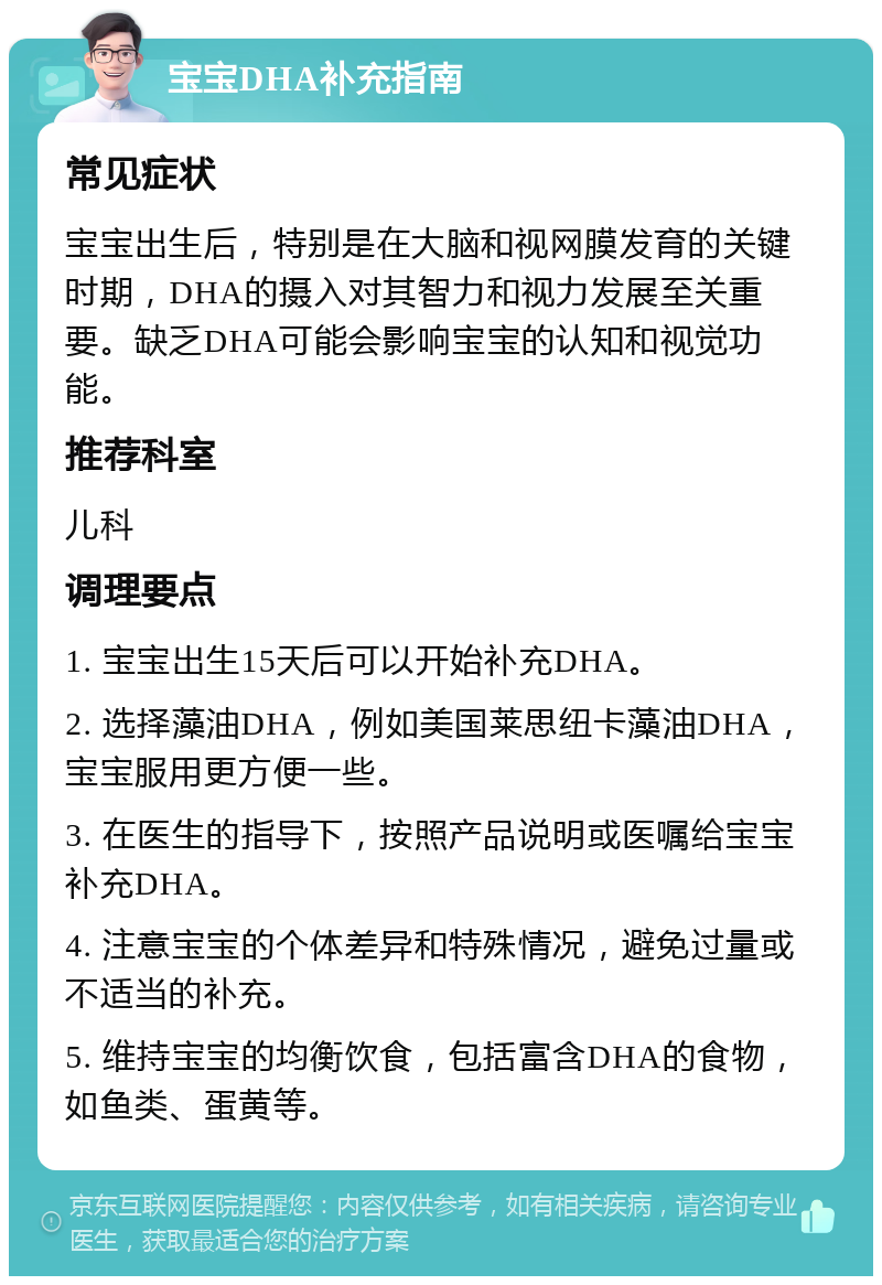 宝宝DHA补充指南 常见症状 宝宝出生后，特别是在大脑和视网膜发育的关键时期，DHA的摄入对其智力和视力发展至关重要。缺乏DHA可能会影响宝宝的认知和视觉功能。 推荐科室 儿科 调理要点 1. 宝宝出生15天后可以开始补充DHA。 2. 选择藻油DHA，例如美国莱思纽卡藻油DHA，宝宝服用更方便一些。 3. 在医生的指导下，按照产品说明或医嘱给宝宝补充DHA。 4. 注意宝宝的个体差异和特殊情况，避免过量或不适当的补充。 5. 维持宝宝的均衡饮食，包括富含DHA的食物，如鱼类、蛋黄等。