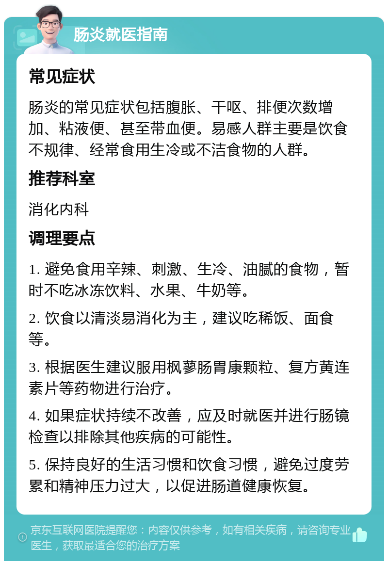 肠炎就医指南 常见症状 肠炎的常见症状包括腹胀、干呕、排便次数增加、粘液便、甚至带血便。易感人群主要是饮食不规律、经常食用生冷或不洁食物的人群。 推荐科室 消化内科 调理要点 1. 避免食用辛辣、刺激、生冷、油腻的食物，暂时不吃冰冻饮料、水果、牛奶等。 2. 饮食以清淡易消化为主，建议吃稀饭、面食等。 3. 根据医生建议服用枫蓼肠胃康颗粒、复方黄连素片等药物进行治疗。 4. 如果症状持续不改善，应及时就医并进行肠镜检查以排除其他疾病的可能性。 5. 保持良好的生活习惯和饮食习惯，避免过度劳累和精神压力过大，以促进肠道健康恢复。