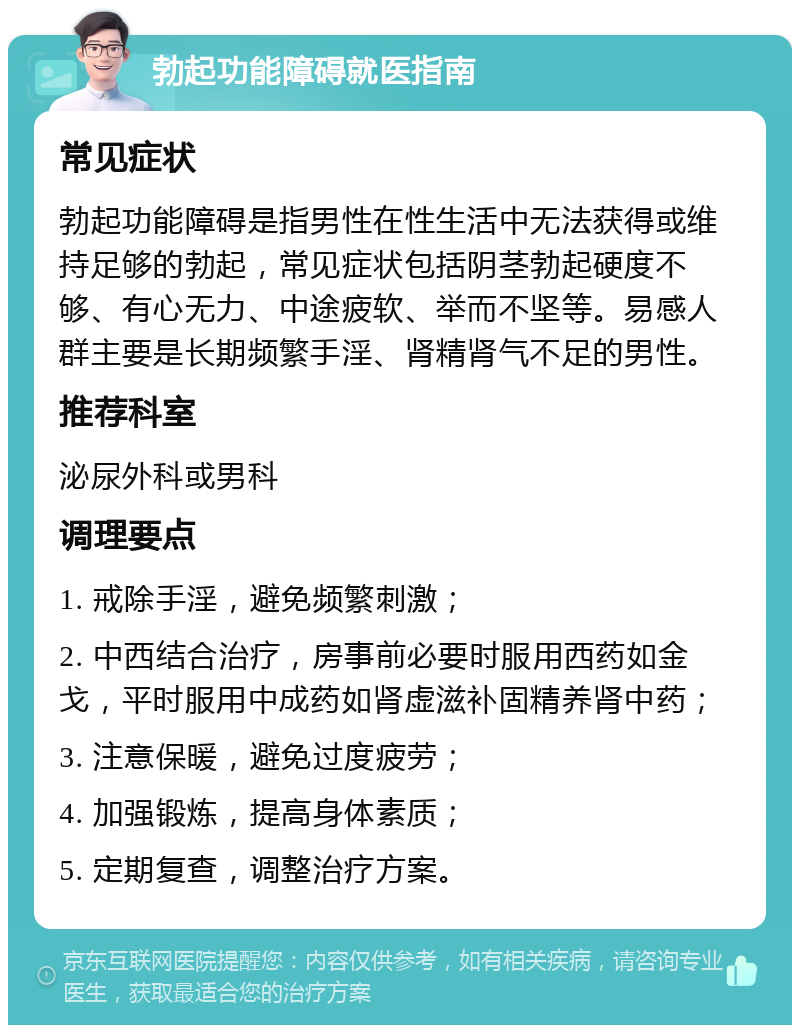 勃起功能障碍就医指南 常见症状 勃起功能障碍是指男性在性生活中无法获得或维持足够的勃起，常见症状包括阴茎勃起硬度不够、有心无力、中途疲软、举而不坚等。易感人群主要是长期频繁手淫、肾精肾气不足的男性。 推荐科室 泌尿外科或男科 调理要点 1. 戒除手淫，避免频繁刺激； 2. 中西结合治疗，房事前必要时服用西药如金戈，平时服用中成药如肾虚滋补固精养肾中药； 3. 注意保暖，避免过度疲劳； 4. 加强锻炼，提高身体素质； 5. 定期复查，调整治疗方案。