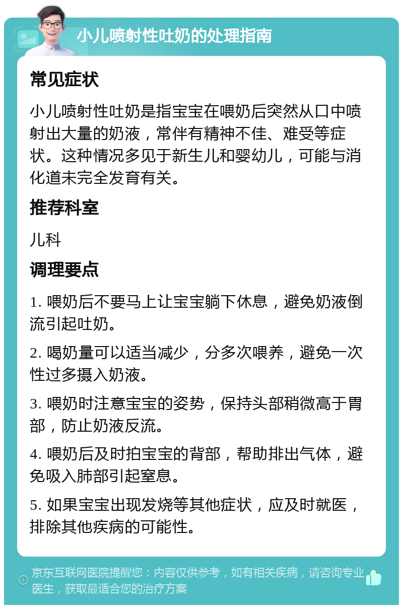 小儿喷射性吐奶的处理指南 常见症状 小儿喷射性吐奶是指宝宝在喂奶后突然从口中喷射出大量的奶液，常伴有精神不佳、难受等症状。这种情况多见于新生儿和婴幼儿，可能与消化道未完全发育有关。 推荐科室 儿科 调理要点 1. 喂奶后不要马上让宝宝躺下休息，避免奶液倒流引起吐奶。 2. 喝奶量可以适当减少，分多次喂养，避免一次性过多摄入奶液。 3. 喂奶时注意宝宝的姿势，保持头部稍微高于胃部，防止奶液反流。 4. 喂奶后及时拍宝宝的背部，帮助排出气体，避免吸入肺部引起窒息。 5. 如果宝宝出现发烧等其他症状，应及时就医，排除其他疾病的可能性。