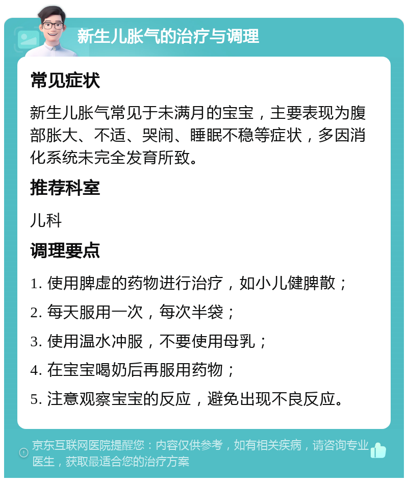 新生儿胀气的治疗与调理 常见症状 新生儿胀气常见于未满月的宝宝，主要表现为腹部胀大、不适、哭闹、睡眠不稳等症状，多因消化系统未完全发育所致。 推荐科室 儿科 调理要点 1. 使用脾虚的药物进行治疗，如小儿健脾散； 2. 每天服用一次，每次半袋； 3. 使用温水冲服，不要使用母乳； 4. 在宝宝喝奶后再服用药物； 5. 注意观察宝宝的反应，避免出现不良反应。