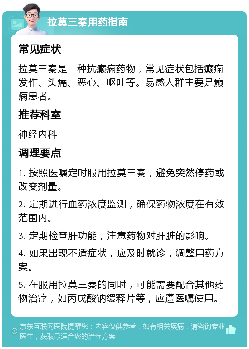 拉莫三秦用药指南 常见症状 拉莫三秦是一种抗癫痫药物，常见症状包括癫痫发作、头痛、恶心、呕吐等。易感人群主要是癫痫患者。 推荐科室 神经内科 调理要点 1. 按照医嘱定时服用拉莫三秦，避免突然停药或改变剂量。 2. 定期进行血药浓度监测，确保药物浓度在有效范围内。 3. 定期检查肝功能，注意药物对肝脏的影响。 4. 如果出现不适症状，应及时就诊，调整用药方案。 5. 在服用拉莫三秦的同时，可能需要配合其他药物治疗，如丙戊酸钠缓释片等，应遵医嘱使用。