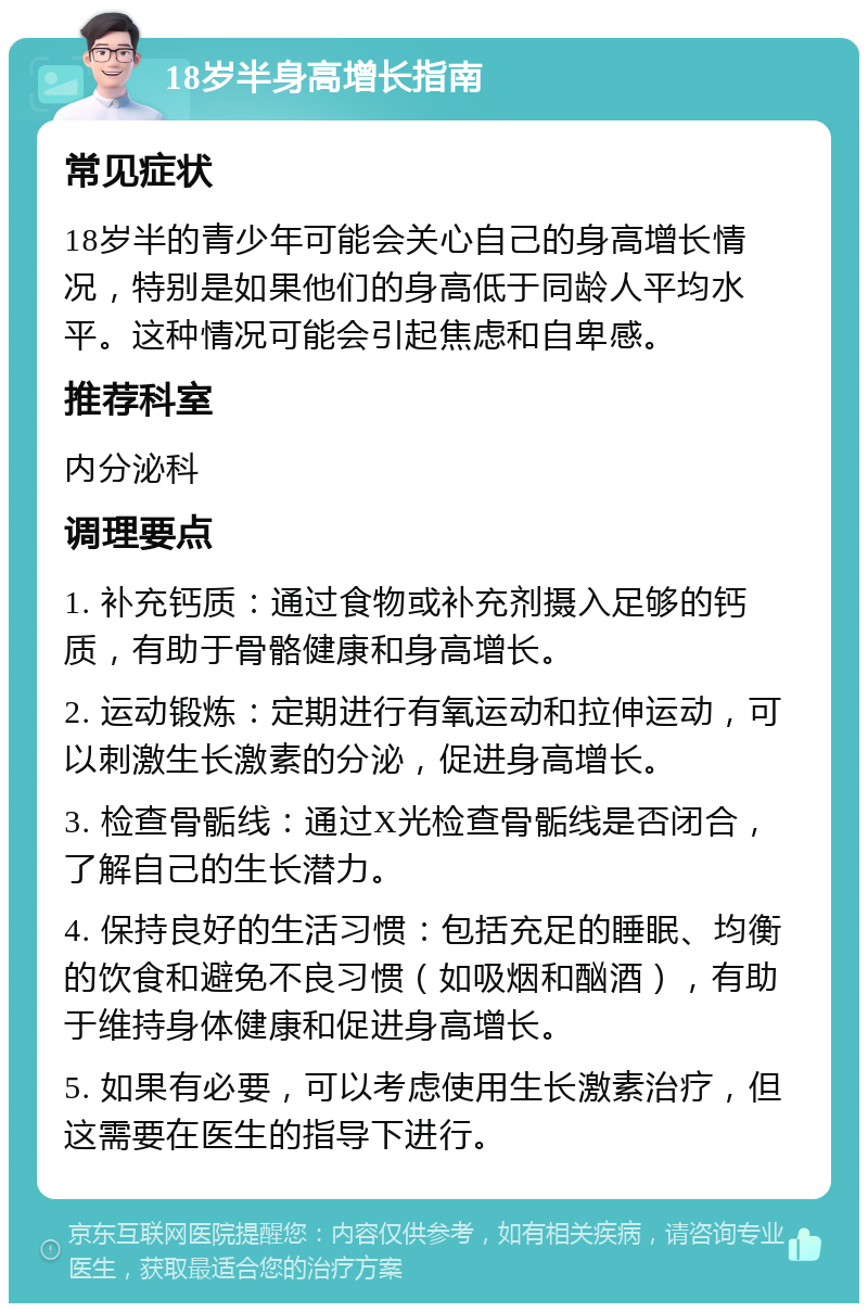 18岁半身高增长指南 常见症状 18岁半的青少年可能会关心自己的身高增长情况，特别是如果他们的身高低于同龄人平均水平。这种情况可能会引起焦虑和自卑感。 推荐科室 内分泌科 调理要点 1. 补充钙质：通过食物或补充剂摄入足够的钙质，有助于骨骼健康和身高增长。 2. 运动锻炼：定期进行有氧运动和拉伸运动，可以刺激生长激素的分泌，促进身高增长。 3. 检查骨骺线：通过X光检查骨骺线是否闭合，了解自己的生长潜力。 4. 保持良好的生活习惯：包括充足的睡眠、均衡的饮食和避免不良习惯（如吸烟和酗酒），有助于维持身体健康和促进身高增长。 5. 如果有必要，可以考虑使用生长激素治疗，但这需要在医生的指导下进行。