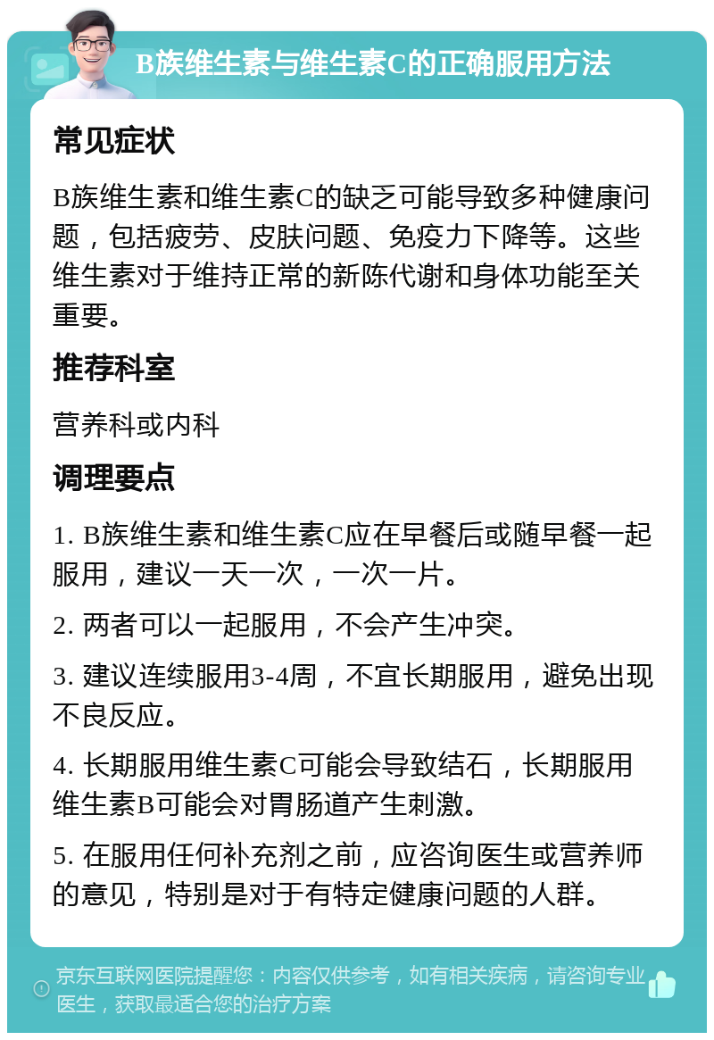 B族维生素与维生素C的正确服用方法 常见症状 B族维生素和维生素C的缺乏可能导致多种健康问题，包括疲劳、皮肤问题、免疫力下降等。这些维生素对于维持正常的新陈代谢和身体功能至关重要。 推荐科室 营养科或内科 调理要点 1. B族维生素和维生素C应在早餐后或随早餐一起服用，建议一天一次，一次一片。 2. 两者可以一起服用，不会产生冲突。 3. 建议连续服用3-4周，不宜长期服用，避免出现不良反应。 4. 长期服用维生素C可能会导致结石，长期服用维生素B可能会对胃肠道产生刺激。 5. 在服用任何补充剂之前，应咨询医生或营养师的意见，特别是对于有特定健康问题的人群。